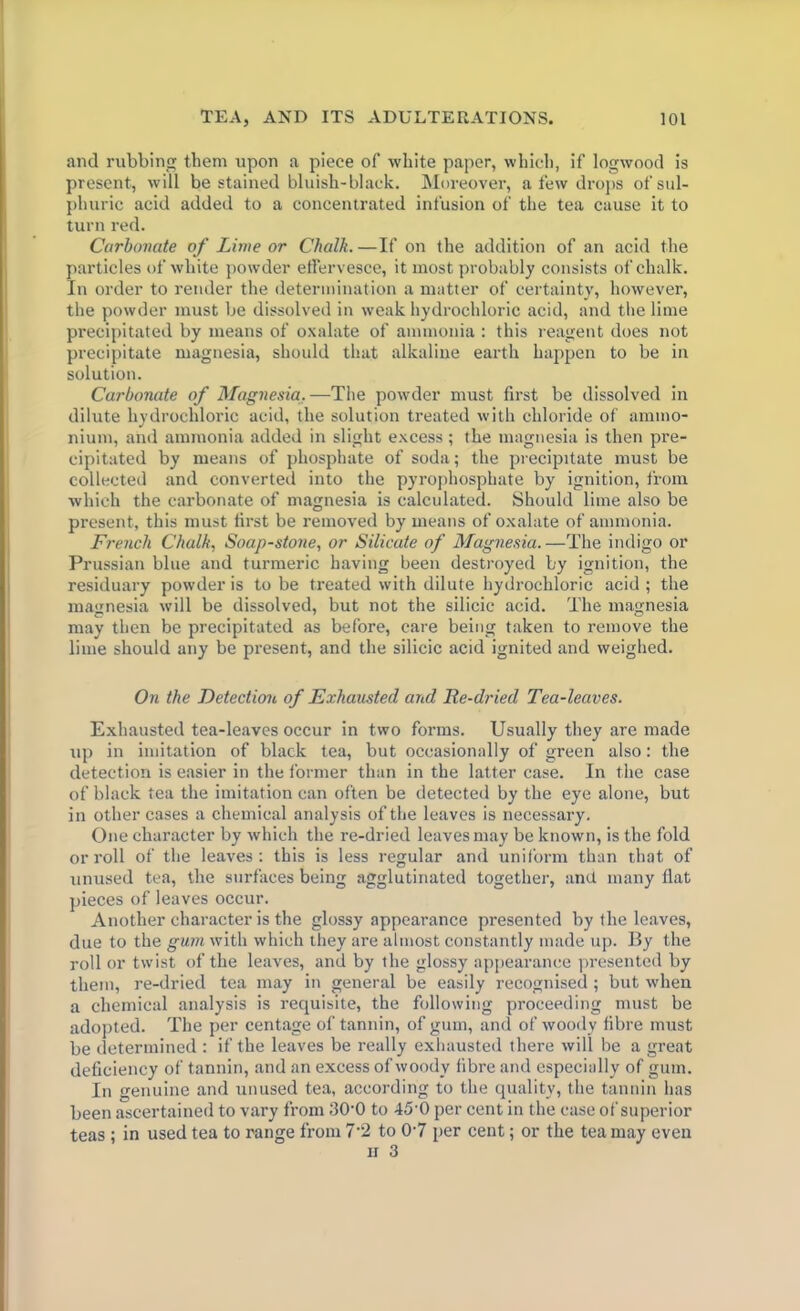 and rubbing them upon a piece of white paper, which, if logwood is present, will be stained bluish-black. Moreover, a few drops of sul- phuric acid added to a concentrated infusion of the tea cause it to turn red. Carbonate of Lime or Chalk. —If on the addition of an acid the particles of white powder effervesce, it most probably consists of chalk. In order to render the determination a matter of certainty, however, the powder must be dissolved in weak hydrochloric acid, and the lime precipitated by means of oxalate of ammonia : this reagent does not precipitate magnesia, should that alkaline earth happen to be in solution. Carbonate of Magnesia.—The powder must first be dissolved in dilute hydrochloric acid, the solution treated with chloride of ammo- nium, and ammonia added in slight excess; the magnesia is then pre- cipitated by means of phosphate of soda; the precipitate must be collected and converted into the pyrophosphate by ignition, from which the carbonate of magnesia is calculated. Should lime also be present, this must first be removed by means of oxalate of ammonia. French Chalk, Soap-stone, or Silicate of Magnesia.—The indigo or Prussian blue and turmeric having been destroyed by ignition, the residuary powder is to be treated with dilute hydrochloric acid; the magnesia will be dissolved, but not the silicic acid. The magnesia may then be precipitated as before, care being taken to remove the lime should any be present, and the silicic acid ignited and weighed. On the Detection of Exhausted and Tie-dried Tea-leaves. Exhausted tea-leaves occur in two forms. Usually they are made up in imitation of black tea, but occasionally of green also: the detection is easier in the former than in the latter case. In the case of black tea the imitation can often be detected by the eye alone, but in other cases a chemical analysis of the leaves is necessary. One character by which the re-dried leaves may be known, is the fold or roll of the leaves: this is less regular and uniform than that of unused tea, the surfaces being agglutinated together, and many flat pieces of leaves occur. Another character is the glossy appearance presented by the leaves, due to the gum with which they are almost constantly made up. By the roll or twist of the leaves, and by the glossy appearance presented by them, re-dried tea may in general be easily recognised ; but when a chemical analysis is requisite, the following proceeding must be adopted. The per centage of tannin, of gum, and of woody fibre must be determined : if the leaves be really exhausted there will be a great deficiency of tannin, and an excess of woody fibre and especially of gum. In genuine and unused tea, according to the quality, the tannin has been ascertained to vary from 30-0 to 45 0 per cent in the case of superior teas ; in used tea to range from 7-2 to 0'7 per cent; or the tea may even u 3