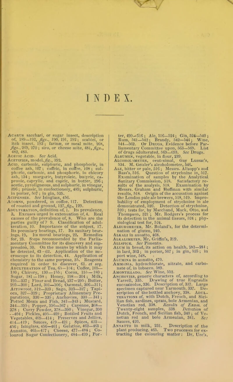 INDEX. Acarus sacchari, or sugar insect, description of, 189—192, Jigs., 190, 191, 192; scabiei, or itch insect, 193 ; farina?, or meal mite, 20s, figs.. 209, 270; siro, or cheese mite, 481, figs., 482, 483. Acetic Acid. See Acid. Acetifier, model,Jig., 392. Acid, carbonic, sulphuric, and phosphoric, in coffee ash, 107; caffeic, in coffee, 108; sul- phuric, carbonic, and phosphoric, in chicory ash, 134; margaric, butyroleic, butyric, ca- prouic, caprylic, and capric, in butter, 296; acetic, pyroligneous, and sulphuric, in vinegar, 396; prussic, in confectionery, 489; sulphuric, in porter, 507 ; in gin, 525. Acipenser. See Isinglass, 456. Acorns, powdered, in coffee, 117. Detection of roasted and ground, 127, fig., 129. Adulteration, definition of, 1. Its prevalence, 3. Excuses urged in extenuation of, 4. Real causes of the prevalence of, 8. Who are the parties guilty of? 9. Classification of adul- teration, 10. Importance of the subject, 17. Its pecuniary bearings, 17. Its sanitary bear- ings, 19. Its moral bearings, 22. Remedies for, 23. Steps recommended by the Parlia- mentary Committee for its discovery and sup- pression, 30. On the means by which it may be detected, 43-62. Application of the mi- croscope to its detection, 44. Application of chemistry to the same purpose, 55. Reagents required in order to discover, 61. et seq. Adulteration of Tea, 65—104; Coffee, 105— 130; Chicory, 130 —155; Cocoa, 155—180 ; Sugar, 181 —198; Honey, 198—204 ; Milk, 195—237; Flour and bread, 237—295; Butter, 295 -300; Lard, 301—.306; Oatmeal, 306—311; Arrowroot, 312—323; Sago, 323—327; Tapi- oca, 327—329 ; Proprietary Alimentary Pre- parations, 330 — 335 ; Anchovies, 335 — 341 ; Potted Meats and Fish, 341—343 ; Mustard, 344—355; Pepper, 356—367 ; Cayenne, 368— 378 ; Curry Powder, 378—390; Vinegar, 390 --404 ; Pickles, 405—409 ; Bottled Fruits and Vegetables, 409—414 ; Preserves and Jellies, 414—419, Sauces, 419—421 : Spices, 422— 456 ; Isinglass, 456—161 ; Gelatine, 462—465 ; Annatto, 465—477 ; Cheese, 477—484 ; Co- loured Sugar Confectionery, 484—499 ; Por- I ter, 499-516 ; Ale, 516—524 ; Gin, 524—540 ; Rum, 541—542; Brandy, 542—544 ; Wine, 544—562. Of Drugs, Evidence before Par- liamentary Committee upon, 563—569. List of drugs adulterated, 569—693. See Drugs. Albumen, vegetable, in flour, 239. Alcoholometer, centesimal, Gay Lussac’s, 534. M. Geisler’s alcoholometer, 546. Ale, bitter or pale, 516 ; Messrs. Allsopp’s and Bass’s, 516. Question of strychnine in, 517- Examination of samples by the Analytical Sanitary Commission, 518. Satisfactory re- sults of the analysis, 518. Examination by Messrs. Graham and Hoffman with similar results, 518. Origin of the accusation against the London pale ale brewers, 518, 519. Impro- bability of employment of strychnine in ale demonstrated, 520. Detection of strychnine, 520; tests for, by Marchand, Mack, Otto, and Thompson, 521 ; Mr. Rodgers’s process for its detection in the animal tissues, 524 ; phy- siological test for, 524. Aleurometer, Mr. Boland’s, for the determi- nation of gluten, 240. Alkali in anuatto, 468. Alkalimeter, Mr. Griffin’s, 399, Allspice. See Pimento. Alum in bread, its action on health, 282—281 ; in lard, 303 ; in porter, 507 ; in gin, 525 ; in port wine, 548. Alumina in annatto, 470. Ammonia, hydrochlorate, nitrate, and carbo- nate of, in tobacco, 589. Amontillado. See Wine, 552. Anchovies, generic characters of, according to Yarrell, 335. Drawing of true Engraulis encrasicolus,336. Description of, 337. Large specimen captured near Yarmouth, 337. De- scription of the bottled anchovy, 338. Adul- terations of, with Dutch, French, and Sici- lian fish, sardines, sprats, bole Armenian, and Venetian red, 338. Jiesulls of Exam, of Twenty-eight samples, 338 Detection of Dutch, French, and Sicilian fish, 340; of Ve- netian red and bole Armenian, 341. See Sauces, 420. Annatto in milk, 231. Description of the plant producing, 465. Two processes for ex- tracting the colouring matter: Dr. Ure’s,