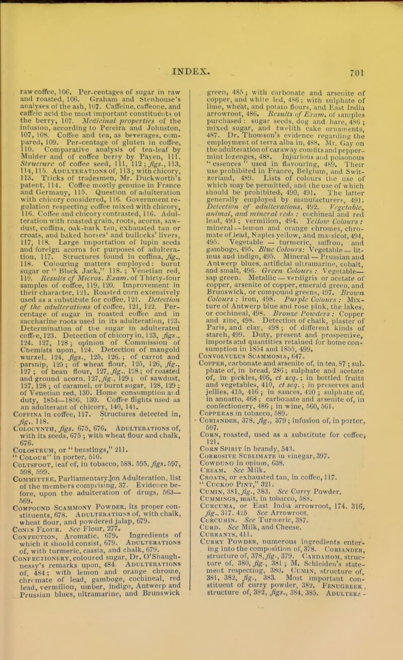 raw coffee, 106. Per-centages of sugar in raw anti roasted, 106. Graham and Stenhouse’s analyses of the ash, 107. Caffeine, caffeone, and caffeic acid the most important constituents ot the berry, 107. Medicinal properties of the infusion, according to Pereira and Johnston, 107, 108. Coffee and tea, as beverages, com- pared, 109. Per-centage of gluten in coffee, 110. Comparative analysis of tea-leaf by Mulder and of coffee berry by Payen, 111. Structure of coffee seed, 111, 112; Jigs., 113, 1M,1I5. Adulterations of, 113; with chicory, 113. Tricks of tradesmen, Mr. Duckworth’s patent, 114. Coffee mostly genuine in France and Germany, 115. Question of adulteration with chicory considered, 116. Government re- gulation respecting coffee mixed with chicory, 116. Coffee and chicory contrasted, 116. Adul- teration with roasted grain, roots, acorns, saw- dust, coflina, oak-bark tan, exhausted tan or Croats, and baked horses’ and bullocks’ livers, 117. 118. Large importation of lupin seeds and foreign acorns for purposes of adultera- tion, 117. Structures lound in coffina, Jig., 118. Colouring matters employed: burnt sugar or “ Black Jack,” 118.; Venetian red, 119. Results cf Micros. Exam, of Thirty-four samples of coffee, 119, 120. Improvement in their character, 121. Roasted corn extensively used as a substitute for coffee, 121. Detection of the adulterations of coffee, 121, 122. Per- centage of sugar in roasted coffee and in saccharine roots used in its adulteration, 123. Determination of the sugar in adulterated coffee, 123. Detection of chicory in, 123, figs., 124. 127, 128 ; opinion of Commission of Chemists upon, 124. Detection of mangold wurzel, 124, figs., 125, 126.; of carrot and parsnip, 125; of wheat flour, 125, 126, fig., 127; of bean flour, 127, fig.. 128; of roasted and ground acorn, 127, fig., 129 ; of sawdust, 127, 128 ; of caramel, or burnt sugar, 128, 129 ; of Venetian red, 130. Home consumption ai d duty, 1854—1856, 130. Coffee flights used as an adulterant of chicory, 140, 141. Coffina in coffee, 117. Structures detected in, fig., 118. Colocynth, figs. 675, 676. Adulterations of, with its seeds, 675 ; with wheat flour and chalk, 676. Colostrum, or “beastings,” 211. “ Colour” in porter, 510. Coltspoot, leaf of, in tobacco, 588. 595, figs. 597, 598, 599. Committee. Parliamentary,(on Adulteration, list of the members comprising, 37. Evidence be- fore, upon the adulteration of drugs, 563— 569. Compound Scammony Powder, its proper con- stituents, 678. Adulterations of, with chalk, wheat flour, and powdered_jalap, 679. Corns Flour. See Flour, 277. Confection, Aromatic, 679. Ingredients of which it should consist, 679. Adulterations of, with turmeric, cassia, and chalk, 679. Confectionery,coloured sugar, Dr. O’Shaugh- nessy’s remarks upon, 484. Adulterations of, 484 ; with lemon and orange chrome, chromate of lead, gamboge, cochineal, red lead, vermilion, umber, indigo, Antwerp and Prussian blues, ultramarine, and Brunswick green, 485; with carbonate and arsenite of copper, and white led, 486; with sulphate of lime, wheat, and poiato flours, and East India arrowroot, 486. Results of Exam, of samples purchased : sugar seeds, dog and hare, 486 ; mixed sugar, and twelfth cake ornaments, 487. Dr. Thomson’s evidence regarding the employment of terra alba in, 488. Mr. Gay on the adulteration of caraway com fits and pepper- mint lozenges, 488. Injurious and poisonous “ essences ” used in flavouring, 489. Their use prohibited in France, Belgium, and Swit- zerland, 489. Lists of colours the use of which may be permitted, and ihe use of which should be prohibited, 490, 491. The latter generally employed by manufacturers, 491. Detection of adulterations, 492. Vegetable, animal, and mineral reds : cochineal and red lead, 493 ; vermilion, 494. Yellow Colours : mineral — lemon and orange chromes, chro- mate of lead, Naples yellow, and ma-sicot, 494, 495. Vegetable — turmeric, saffron, and gamboge, 495. Blue Colours: Vegetable lit- mus aud indigo, 495. Mineral — Prussian and Antwerp blues, artificial ultramarine, cobalt, and smalt, 496. Green Colours: Vegetable sap green. Metallic — verdigris or acetate of copper, arsenite of copper, emerald green, and Brunswick, or compound greens, 497. Brown Colours: iron, 498. But pic Colours : Mix- ture of Antwerp blue and rose pink, the lakes, or cochineal, 498, Bronze Cowders : Copper and zinc, 498. Detection of chalk, plaster of Paris, and clay, 498 ; of different kinds of starch, 499. Duty, present and prospective, imports and quantities retained for home con- sumption in 1854 and 1855, 499. Convolvulus Soammonia, 647. Cofper, carbonate and arsenite of, in tea, 87 ; sul- phate of, in bread, 286; sulphate and acetate of, in pickles, 406, et seq.; in bottled fruits and vegetables, 410, et seq. ; in preserves and jellies, 415, 416; in sauces, 420 ; sulphate of, in annatto, 468 ; carbonate and arsenite of, in confectionery, 486 ; in wine, 560, 561. Copperas in tobacco, 589. • Coriander, 378, fig., 379 ; infusion of, in porter, 507. Corn, roasted, used as a substitute for coffee; 121. Corn Spirit in brandy, 543. Corrosive Sublimate in vinegar, 397. Cowdung in opium, 638. Cream. See Milk. Croats, or exhausted tan, in coffee, 117. “ Cuckoo Pint,” 321. Cumin, 381, fig., 383. See Curry Powder. Cummings, malt, in tobacco, 588. Curcuma, or East India arrowroot, 174. 316, fig.. 317. 425. See Arrowroot. Curcumin. See Turmeric, 387. Cuud. See Milk, and Cheese, Currants, 411. Curry Powder, numerous ingredients enter- ing into the composition of, 378. Coriander, structure of, 378, fig., 379. Cardamom, struc- ture of, 380, fig-, 381; M. Schleiden’s state- ment respecting, 380. Cumin, structure of 381, 382, fig., 383. Most important con- stituent of curry powder, 382. Fenugreek , structure of, 382, figs., 384, 385. Adulter/ -