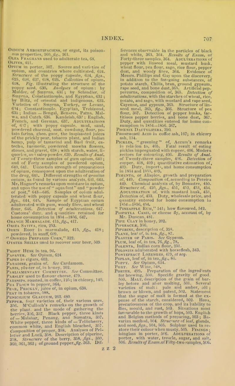 Oidfum Arbortifaciens, or ergot, its poison- ous properties, 260,jig., 261. Olea Fragrans used to adulterate tea, 68. Olives, 411. Opium in porter, 507. Source and varieties of opium, and countries where cultivated, 624. Structure of the poppy capsule, 624, Ji’S., 625, 626, 627, 628, 629. Collection of opium. 628. Fig. illustrating the structure of the poppy seed. 630. Analyses of opium: by Mulder, of Smyrna, 631 ; by Schindler, of Smyrna, Constantinople, and Egyptian, 632 ; by Hiltz, of oriental and indigenous, 632. Varieties of: Smyrna, Turkey, or Levant, 634; Constantinople. Egyptian, Trebizoml, 635 ; Indian — Bengal, Benares, Patna, Mal- \vn, and Cutch. 636. Kandeish.63’ ; English, French, and German, 637. Adulterations of, 617; with poppy capsule, mud, sand, powdered charcoal, soot, cowdung, flour, po- tato farina, ghee, goor, the inspissated juices of the prickly pear, tobacco plant, and Indian hemp, pulp of tamarind and Bael fruit, ca- techu, turmeric, powdered mowha flowers, stones, and.gravel, 638 ; with starch, water, li- quorice,an t salep powder, 639. Results of Anal. of T ventv-three samples of gum opium, 640; and of forty samples of powdered opium, 640, 641. Uncertain strength of preparations of opium, consequent upon the adulteration of the drug, 611. Different strengths of genuine opium, as found by various analysts, 611, 642. Mr. Hagner’s remarks upon moisture in opium, and upon the use of “ aqua font” and “powder of post,” 643—646. Samples of opium adul- terated with poppy capsule and wheat flour, Jigs.. 644, 645. Sample of Egyptian opium adulterated with gum, woody fibre, and wheat flour, 646. Detection of adulterations, 647. Customs’ duty, and q mntities retained for home consumption in 1854 — 1856, 647. Orange Marmalade. 415, Jig., 417. Ori7.v Saliva, rico, 253. Orris Itoor in marmalade, 415, Jig.. 418; powdered, in snuff, 609. “ Osw ego Prepared Corn,” 322. Oyster Shells used to recover sour beer, 509 Paddy Husk in tea. 94. Pafaver. See Opium, 624 Paper in cigars, 603. Paradise, grains of. See Cardamom. Paris, planter of, in honey, 202. Parliamentary Committer. See Committee. Parsley used to flavour cheese, 479. Parsnips, roasted, in coffee, 125; in chicory, 140. j Pea Flour in pepper, 364. Pe\r, Prickly, juice of, in opium, 638. Peat in tobacco, 588. Penicilium Glaucum, 262. 480 Pepper, four varieties of, their various uses. 356. M'Culloch’s remarks on the growth of the plant, and the mode of gathering the berries, 356, 357. Black pepper, three kinds of— Malabar, Penang, and Sumatra. 357. White pepper, three kinds of — Tellicherry, common white, and English bleached, 357. Composition of pepper, 358. Analyses of Pel- letier and Luca, 358. Description of piperine, 358. Structure of the berry, 358, figs., 359, 360, 301,362; of ground pepper, Jig. 363. Dif- ferences observable in the particles of black and white, 363, 364. Results of Exam, of Forty-three samples. 364. Adulterations of pepper with linseed meal, mustard husk, wheat flour, pea flour, sago, rice flour, pepper dust, and woody fibre, 364. Evidence of Messrs. Phillips and Gay upon the discovery, in addition to the foregoing substances, of potato starch. Chilis, bran, ground gypsum, rape seed, and bone dust, 365. Artificial pep- percorns, composition of, 365. Detection of adulterations, with the starches of wheat, rice, potato, and sago, with mustard and rape seed, Cayenne, and gypsum, 365. Structure of lin- seed meal, 365, fig., 366. Structure of pea flour, 367. Detection of pepper husks, fac- titious pepper berries, and bone dust, 367. Duty, and quantities entered for home con- sumption iu 1851—1856. 367. PlKENIX DaCTYLIFERA, 390. Phosphoric Acid in coffee ash, 107; in chicory ash, 134. Pickles, “greening” of, Accum’s remarks in rehn ion to, 405. Fatal result of eating pickles impregnated with copper, 406. Modern recipes for colouring, 406. Results of Anal. of l’wenty-three samples, 4<>6. Detection of copper. 408, 409; quantitative estimation of, 409. Duty, imports, and home consumption in 1854 and 1855,409. Pimento, or Allspice, growth and preparation of, 449. Composition of, according to Pereira 449. Chemical analysis of, by Bonastre, 450. Structure of, 450, jigs., 451, 452, 453, 454. Adulteration of. with mustard husk, 453. Detection of, 453. Duty, wholesale price, and quantity entered for home consumption in 1854 — 1856, 454. “ Pineapple Rum,” 541; how flavoured, 542. Piophyla Casei, or cheese fly, account of, by Mr. Duncan. 481. Pipe Clay in honey, 202. PiPERACEAi, 356. Piperinp., description of, 353. Plane, lear of, in tea .Jig., 87. Plaster op Paris. See Gypsum. Plum, leaf of, in tea, 76,Jig-, 78. Polenta, Indian corn flour, 251. Polonies adulterated with horseflesh, 343. Pontefract Lozenges, 479, cl set]. Poplar, leaf of, in tea fig., 86. Poppy. See Opium, 624. Port. See Wine, 548, Porter, 499. Preparation of the ingred'ents for brewing, 500. Specific gravity of good 500. Malt, description of the grain of bar- ley before and afier malting, 501. Several varieties of malt: pale and amber, 501 ; brown or blown, and patent, 502. Statement that the sugar of malt is formed at the ex- pense of the starch, considered, 502. Hops, precariousness of the crop, and its liability to flies, mould, and rust, 503. Situations most favourable to the growth of hops, 503. English and Belgian methods of preparing, 503 ; Ba- varian method, 504. Structure of leaf, glands, and seed, Jigs-, 504, 505. Sulphur used tore- store their colour when musty, 505. Finings ; isinglass in porter, 506. Adulterations of porter, with water, treacle, sugar, and salt, 506. Resultsof Exam.ofFifty-two samples,506.