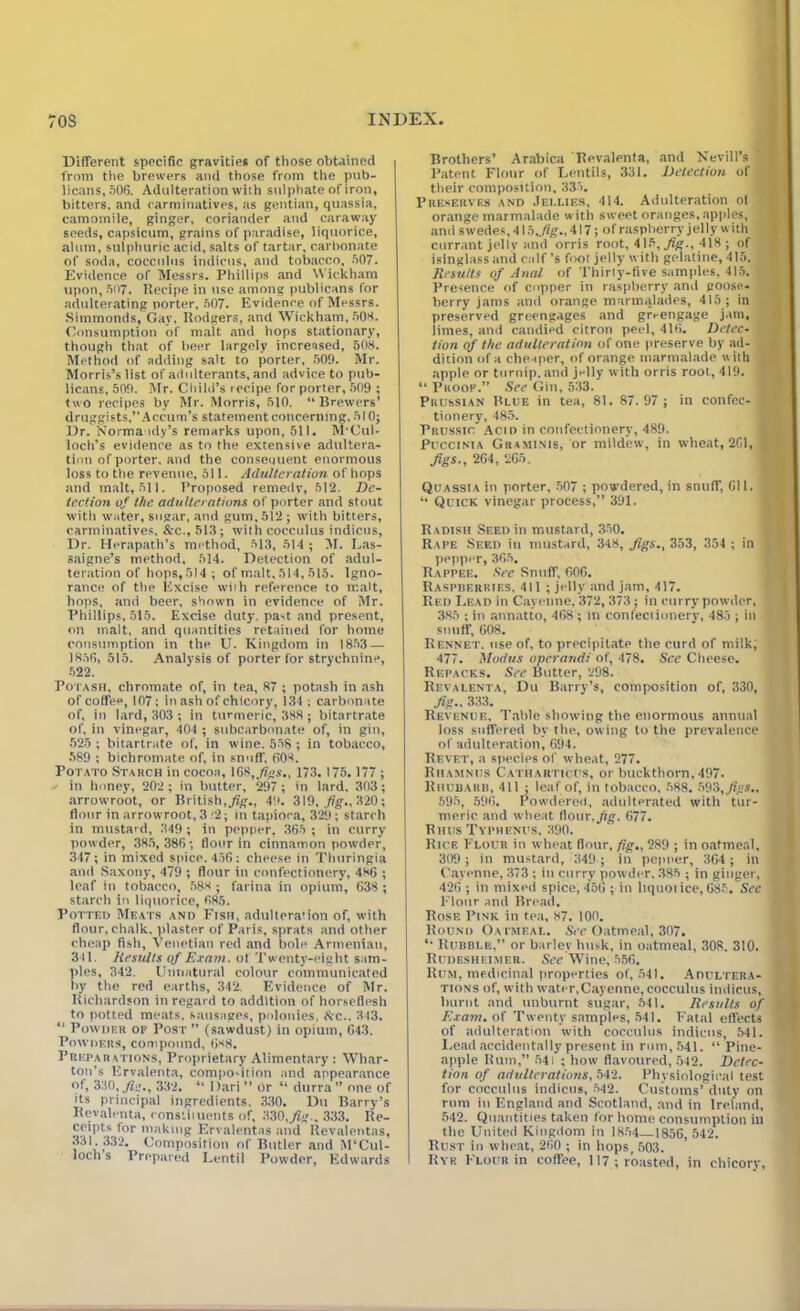 Different specific gravities of those obtained from the brewers and those from the pub- licans, 506. Adulteration with sulphate of iron, bitters, and carminatives, as gentian, quassia, camomile, ginger, coriander and caraway seeds, capsicum, grains of paradise, liquorice, alum, sulphuric acid, salts of tartar, carbonate of soda, cocculus indieus, and tobacco, 507. Evidence of Messrs. Phillips and Wickham upon, 507. Kecipe in use among publicans for adulterating porter, 507. Evidence of Messrs. Simmonds, Gay. Rodgers, and Wickham, 508. Consumption of malt and hops stationary, though that of beer largely increased, 508. Method of adding salt to porter, 509. Mr. Morris’s list of adulterants, and advice to pub- licans, 509. Mr. Child’s recipe for porter, 509 ; two recipes by Mr. Morris, 510. “Brewers’ druggists,”Accum’s statement concerning. 510; Dr. Norma idy’s remarks upon, 511. M'Cul- loch’s evidence as to the extensive adultera- tion of porter, and the consequent enormous loss to the revenue, oil. Adulteration of hops and malt, 511. Proposed remedy, 512. De- tection of the adulterations of porter and stout with water, sugar, and gum, 512; with bitters, carminatives. &c., 513; with cocculus indieus, Dr. Herapath’s method, 513, 514 ; M. Las- saigne’s method, 514. Detection of adul- teration of hops, 514 ; of malt, 514, 515. Igno- rance of the Excise with reference to malt, hops, and beer, shown in evidence of Mr. Phillips, 515. Excise duty, pa-t and present, on malt, and quantities retained for home consumption in the U. Kingdom in 1853 — 1856, 515. Analysis of porter for strychnine, 522. Potash, chromate of, in tea, 87 ; potash in ash of coffee, 107; in ash of chicory, 134 : carbonate of, in lard, 303 ; in turmeric, 388 ; bitartrate of, in vinegar, 404 ; subcarbonate of, in gin, 525 ; bitartrate of, in wine. 558 ; in tobacco, 589 ; bichromate of, in snuff. 608. Potato Stauch in cocoa, 168,./?«.«., 173.175. 177 ; in honey, 202; in butter, 297 ; in lard, 303; arrowroot, or British, Jig., 49. 319, fig., 320; flour in arrowroot, 3 '2; in tapioca, 329; starch in mustard, 349 ; in pepper, 365 ; in curry powder, 385, 386 ; flour in cinnamon powder, 347; in mixed spice. 456; cheese in Thuringia and Saxony, 479 ; flour in confectionery, 486 ; leaf in tobacco, 588 ; farina in opium, 638; starch in liquorice, 685. Potted Meats and Fish, adulteration of, with flour, chalk, plaster of Paris, sprats and other cheap fish, Venetian red and bole Armenian, 311. Results of Exam, of Twenty-eight sam- ples, 342. Unnatural colour communicated by the red earths, 342. Evidence of Mr. Richardson in regard to addition of horseflesh to potted meats, sausages, polonies, Ac.. 343. “ Powder of Post ” (sawdust) in opium, 643. Powders, compound, 688. Preparations, Proprietary Alimentary : Whar- ton’s Ervalenta, compo-ition and appearance of, 330, fie., 332. “ Dari” br “ durra” one of its principal ingredients, 330. Du Barry’s Revalenta, constiiuents of, 330,J?#., 333. Re- ceipts tor making Ervalentas and Revalentas, 331.332. Composition of Butler and M'Cul- loch s Prepared Lentil Powder, Edwards Brothers’ Arabica Revalenta, and Nevill’s Patent Flour of Lentils, 331. Detection of their composition, 333. Preserves and Jellies, 414. Adulteration of orange marmalade with sweet oranges, apples, and swedes, 415, .fig., 417; of raspberry jelly with currant jelly and orris root, 415,j?g., 418 ; of isinglass and calf’s foot jelly with gelatine, 415. Results of Anal of Thirty-five samples, 415. Presence of copper in raspberry and goose- berry jams and orange marmalades, 415 ; in preserved greengages and greengage jam, limes, and candied citron peel, 416. Detec- tion of the adulteration of one preserve by ad- dition of a cheaper, of orange marmalade w ith apple or turnip, and jelly with orris root, 419. “ Proof.” See Gin, 533. Prussian Blue in tea, 81. 87.97 ; in confec- tionery, 485. Prussic’ Acid in confectionery, 489. Puccinia Graminis, or mildew, in wheat, 261, figs., 264, 265. Quassia in porter, 507 ; powdered, in snuff, 611. “ Quick vinegar process,” 391. Radish Seed in mustard, 350. Rape Seed in mustard, 348, Jigs., 353, 354 ; in pepper, 365. Rappee. See Snuff, 606. Raspberries, 411 ; jelly and jam, 417. Red Lead in Cayenne, 372, 373; in curry powder, 385 ; in annatto, 468; in confectionery, 483 ; ill snuff, 608. Rennet, use of, to precipitate the curd of milk, 477. Modus operand! of, 478. See Cheese. Repacks. See Butter, 298. Revalenta, Du Barry’s, composition of, 330, Jig- 333. Revenue. Table showing the enormous annual loss suffered by the, owing to the prevalence of adulteration, 694. Revet, a species of wheat, 277. Rhamnus Catharticus, or buckthorn,497. Rhubarb, 411 ; leaf of, in tobacco, 588. 593, Jigs., 595, 596. Powdered, adulterated with tur- meric and wheat flour.Jig. 677. Rhus Typhenus, 390. Rick Flour in wheat flour, fig., 289 ; in oatmeal, 309 ; in mustard, 349 ; in pepper, 364 ; in Cayenne, 373 ; in curry powder. 385 ; in ginger, 426 ; in mixed spice, 456 ; in liquorice, 685. Sec Flour and Bread. Rose Pink in tea, 87. 100. Round Oatmeal. See Oatmeal, 307. “ Rubble,” or barley husk, in oatmeal, 308. 310. Rudesheimer. See Wine, 556. Rum, medicinal properties of, 541. Adultera- tions of, with water,Cayenne, cocculus indieus, burnt and unburnt sugar, 541. Results of Exam, of Twenty samples, 541. Fatal effects of adulteration with cocculus indieus, 541. Lead accidentally present in rum, 541. “ Pine- apple Rum,” 541 ; how flavoured, 542. Detec- tion of adulterations, 542. Physiological test for cocculus indieus, 542. Customs’ duty on rum in England and Scotland, and in Ireland, 542. Quantities taken for home consumption ill the United Kingdom in 1854 1856, 542. Rust in wheat, 260 ; in hops, 503. Rye Flour in coffee, 117; roasted, in chicory.