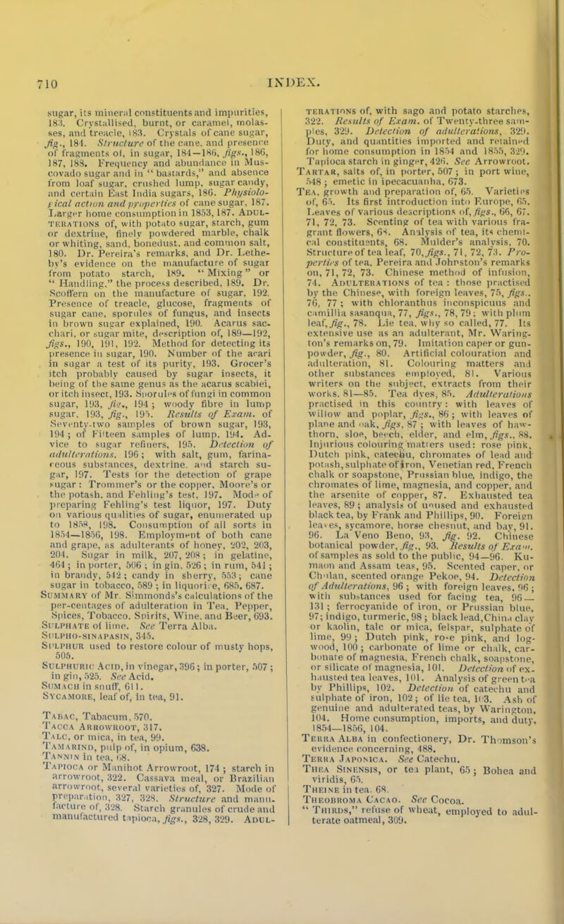 sugar, its mineral constituents and impurities, 183. Crystallised, burnt, or caramel, molas- ses, and treacle, 183. Crystals of cane sugar, Jig., 18-1. Structure of the cane, and presence of fragments ol, in sugar, 184 — 186, Jigs., 186, 187, 188. frequency and abundance in Mus- j covado sugar and in “ bastards,” and absence from loaf sugar, crushed lump, sugar candy, and certain East India sugars, 186. Physiolo- gical action and properties of cane sugar, 187. Larger home consnmptionin 1853,187. Adul- terations of, with potato sugar, starch, gum or dextrine, finely powdered marble, chalk or whiting, sand, lionedust, and common salt, 180. Dr. Pereira’s remarks, and Dr. Lethe- bv’s evidence on the manufacture of sugar from potato starch, 189. “Mixing” or “ Handling.” the process described, 189. Dr. Scoffern on the manufacture of sugar. 192. Presence of treacle, glucose, fragments of sugar cane, sporules of fungus, and insects in brown sugar explained, 190. Acartis sac- chari, or sugar mite, description of, 189—192, Jigs., 190, 191, 192. Method for detecting its presence in sugar, 190. Number of the arari in sugar a test of its purity, 193. Grocer’s itch probably caused by sugar insects, it being of the same genus as the acarus scabiei, or itch insect, 193. Snorules of fungi in common sugar, 193, Jie., 194 ; woody fibre in lump sugar. 193, Jig., 195. Results of Exam, of Seventy-two samples of brown sugar, 193, 194 ; of Fiiteen samples of lump, 194. Ad- vice to sugar refiners, 195. Detection of adulterations. 196; with salt, gum, farina- ceous substances, dextrine, and starch su- gar, 197. Tests lor the detection of grape sugar: Trommer’s or the copper, Moore’s or the potash, and Fehling’s test, 197. Mode of preparing Fehling’s test liquor, 197. Duty on various qualities of sugar, enumerated up to 1858, 198. Consumption of all sorts in 1854—1856, 198. Employment of both cane and grape, as adulterants of honey, 202, 203, 201. Sugar in milk, 207, 208; in gelatine, 464 ; in porter, 506 ; in gin, 526 ; in rum, 541; in brandy, 542 ; candy in sherry, 553; cane sugar in tobacco, 589 ; in liquorice, 685. 687. Summary of Mr Slmmonds’s calculations of the per-centages of adulteration in Tea. Pepper, Spices, Tobacco, Spirits, Wine, ana Beer, 693. Sulphate o( lime. See Terra Alba. SULPHO-SINAPASIN, 345. Sulphur used to restore colour of musty hops, 505. Sulphuric Acid, in vinegar, 396; in porter, 507; in gin, 525. See Acid. Sumach in snuff, 611. Sycamore, leaf of, in tea, 91. Tabac, Tabacum, 570. Tacca Arrowroot, 317. Talc, or mica, in tea, 99. Tamarind, pulp of, in opium, 638. Tannin in tea, 68. Tapioca or Manihot Arrowroot, 174 ; starch in arrowroot, 322. Cassava meal, or Brazilian arrowroot, several varieties of, 327. Mode of preparation, 327, 328. Structure and mnnii. lecture of, 328. Starch granules of crude and manufactured tapioca, figs., 328, 329. Adul- terations of, with sago and potato starches, 322. Results of Exam, of Twenty-three sam- ples, 329. Detection of adulterations, 329. Duty, and quantities imported and retained for liome consumption in 1854 and 1855, 329. Tapioca starch in ginger, 426. See Arrowroot. Tartar, salts of, in porter, 507 ; in port wine, 548 ; emetic in ipecacuanha, 673. Tea. growth and preparation of, 65. Varieties of, 65. Its first introduction into Europe, 65. Leaves of various descriptions of, figs., 66, 67. 71, 72, 73. Scenting of tea with various fra- grant flowers, 68. Analysis of tea, its chemi- cal constituents, 68. Mulder’s analysis, 70. Structure of tea leaf, 70,.figs., 71, 72, 73. Pro- perties of tea, Pereira and Johnston’s remarks on,71,72, 73. Chinese method of infusion, 74. Adulterations of tea : those practised by the Chinese, with foreign leaves, 75, figs.. 76, 77 ; with chloranthus inconspicuus and camillia sasanqua, 77, Jigs., 78, 79; with plum \e&f,Jig., 78. Lie tea. why so called, 77. Its extensive use as an adulterant, Mr. Waring- ton’s remarks on, 79. Imitation caper or gun- powder, fig., 80. Artificial colouration and adulteration, 81. Colouring matters and other substances employed, 81. Various writers on the subject, extracts from their works. 81—85. Tea dyes, 85. Adulterations practised in this country: with leaves of willow and poplar, figs., 86; with leaves of plane and oak. Jigs, 87 ; with leaves of haw- thorn, sloe, beech, elder, and elm, figs., 88. Injurious colouring matters used: rose pink, Dutch pink, catechu, chromates of lead and potash, sulphate of iron, Venetian red, French chalk or soapstone, Prussian blue, indigo, the chromates of lime, magnesia, and copper, and the arsenite of copper, 87. Exhausted tea leaves, 89 ; analysis of unused and exhausted black tea, by Frank and Phillips, 90. Foreign leaves, sycamore, horse chesnut, and bay, 91. 96. La Veno Beno, 93, fig. 92. Chinese botanical powder, fig., 93. Results of Exam. of samples as sold to the public, 94—96. Ku- maon and Assam leas, 95. Scented caper, or Chulan, scented orange Pekoe, 94. Detection of Adulterations, 96 ; with foreign leaves, 96 ; with substances used for facing tea, 96 131; ferrocyanide of iron, or Prussian blue, 97; indigo, turmeric, 98; black lead,China clay or kaolin, talc or mica, felspar, sulphate of lime, 99 ; Dutch pink, ro-e pink, and log- wood, 100; carbonate of lime or chalk, car- bonate of magnesia, French chalk, soapstone, or silicate of magnesia, 101. Detection of ex- hausted tea leaves, 101. Analysis of green tea bv Phillips, 102. Detection of catechu and sulphate of iron, 102; of lie tea. It 3. Ash of genuine and adulterated teas, by Warington, 104. Home consumption, imports, and duty, 1854—1856, 104. Terra Alba in confectionery, Dr. Thomson’s evidence concerning, 488. Terra Japomca. See Catechu. Thea Sinensis, or tea plant, 65; Bohca and viridis, 65. Theine in tea. 68. Theobroma Cacao. See Cocoa. “ Thirds,” refuse of wheat, employed to adul- terate oatmeal, 309.