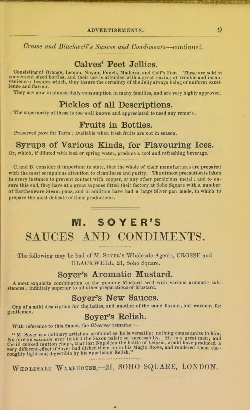 Crosse and Blackwell' s Sauces and Condiments—continued. Calves’ Feet Jellies. (Consisting: of Orange, Lemon, Noyau, Punch, Madeira, and Calfs Foot. These are sold in convenient sized bottles, and their use is attended with a great saving: of trouble and incon- venience ; besides which, they insure the certainty of the Jelly always being of uniform excel- lence and flavour. They are now in almost daily consumption in many families, and are very highly approved. Pickles of all Descriptions. The superiority of these is too well known and appreciated to need any remark. Fruits in Bottles. Preserved pure for Tarts ; available when fresh fruits are not in season. Syrups of Various Kinds, for Flavouring Ices. Or, which, if diluted with iced or spring water, produce a cool and refreshing beverage. C. and B. consider it important to state, that the whole of their manufactures are prepared with the most scrupulous attention to cleanliness and purity. The utmost precaution is taken in every instance to prevent contact with copper, or any other pernicious metal; and to en- sure this end, they have at a great expense fitted their factory at Soho Square with a number of Earthenware Steam-pans, and in addition have had a large Silver pan made, in which to prepare the most delicate of their productions. M. SOYER'S SAUCES AND CONDIMENTS. The following may be had of M. Soyer’s Wholesale Agents, CROSSE and BLACKWELL, 21, Soho Square. Soyer’s Aromatic Mustard. A most exquisite combination of the genuine Mustard seed with various aromatic sub- stances ; infinitely superior to all other preparations of Mustard. Soyer’s New Sauces. One of a mild description for the, ladies, and another of the same flavour, but warmer, for gentlemen. Soyer’s Relish. With reference to this Sauce, the Observer remarks « M Soyer is a culinary artist as profound as he is versatile; nothing comes amiss to him. No foreign cuisinicr ever tickled the Saxon palate so successfully. He is a great man ; and the ill-cooked mutton chops, that lost Napoleon the battle of Leipsic, would have produced a very different effect if Soyer had dished them up in his Magic Stove, and rendered them tho • roughly light and digestible by his appetising Relish.” Wholesale Warehouse,—21, SOHO SQUARE, LONDON.