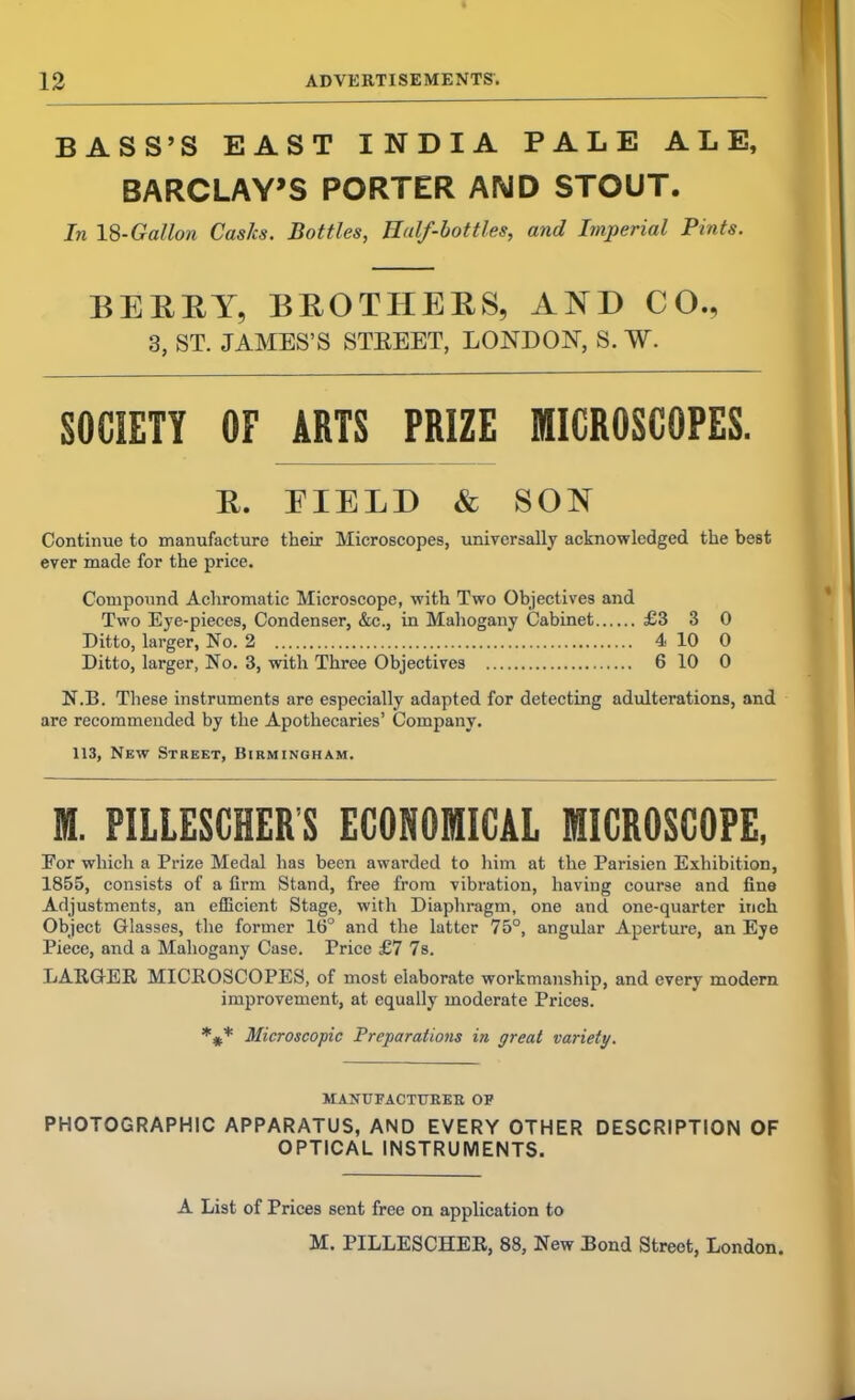 BASS’S EAST INDIA PALE ALE, BARCLAY’S PORTER AMD STOUT. In 18-Gallon Casks. Bottles, Half-bottles, and Imperial Pints. BERRY, BROTHERS, AND CO., 3, ST. JAMES’S STEEET, LONDON, S. W. SOCIETY OF ARTS PRIZE MICROSCOPES. R. EIELD & SON Continue to manufacture their Microscopes, universally acknowledged the best ever made for the price. Compound Achromatic Microscope, with Two Objectives and Two Eye-pieces, Condenser, &c., in Mahogany Cabinet £3 3 0 Ditto, larger, No. 2 4 10 0 Ditto, larger, No. 3, with Three Objectives 6 10 0 N.B. These instruments are especially adapted for detecting adulterations, and are recommended by the Apothecaries’ Company. 113, New Street, Birmingham. M. PILLESCHERS ECONOMICAL MICROSCOPE, For which a Prize Medal has been awarded to him at the Parisien Exhibition, 1855, consists of a firm Stand, free from vibration, having course and fine Adjustments, an efficient Stage, with Diaphragm, one and one-quarter inch Object Glasses, the former 16° and the latter 75°, angular Aperture, an Eye Piece, and a Mahogany Case. Price £7 7s. LARGER MICROSCOPES, of most elaborate workmanship, and every modern improvement, at equally moderate Prices. *** Microscopic Preparations in great variety. MANTXFACTUKEK OF PHOTOGRAPHIC APPARATUS, AND EVERY OTHER DESCRIPTION OF OPTICAL INSTRUMENTS. A List of Prices sent free on application to M. PILLESCHER, 88, New Bond Street, London.