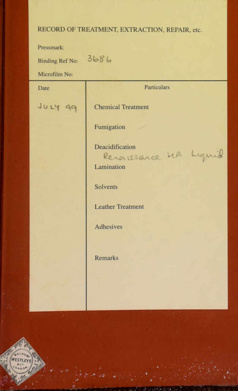 RECORD OF TREATMENT, EXTRACTION, REPAIR, etc. Pressmark: Binding Ref No: 3 Microfilm No: Date Particulars Chemical Treatment Fumigation Deacidification Lamination Solvents Leather Treatment Adhesives Remarks