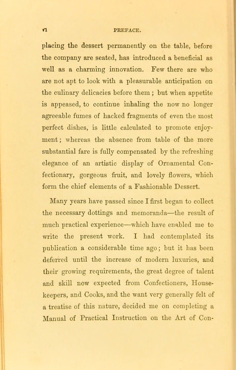 placing the dessert permanently on the table, before the company are seated, has introduced a beneficial as well as a charming innovation. Few there are who are not apt to look with a pleasurable anticipation on the culinary delicacies before them ; but when appetite is appeased, to continue inhaling the now no longer agreeable fumes of hacked fragments of even the most perfect dishes, is little calculated to promote enjoy- ment ; whereas the absence from table of the more substantial fare is fully compensated by the refreshing elegance of an artistic display of Ornamental Con- fectionary, gorgeous fruit, and lovely flowers, which form the chief elements of a Fashionable Dessert. Many years have passed since I first began to collect the necessary dottings and memoranda—the result of much practical experience—which have enabled me to write the present work. I had contemplated its publication a considerable time ago; but it has been deferred until the increase of modern luxuries, and their growing requirements, the great degree of talent and skill now expected from Confectioners, House- keepers, and Cooks, and the want very generally felt of a treatise of this nature, decided me on completing a Manual of Practical Instruction on the Art of Con-