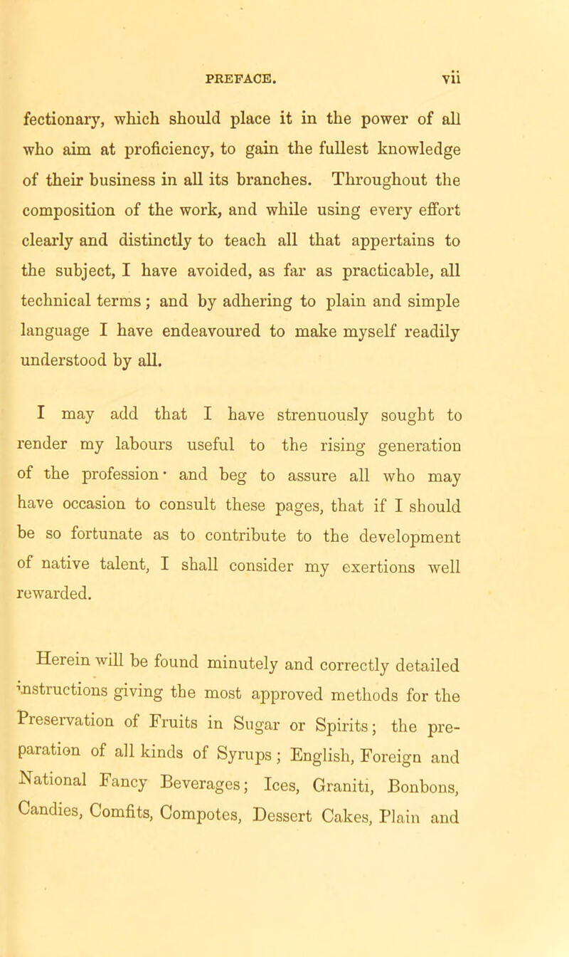 fectionary, which should place it in the power of all who aim at proficiency, to gain the fullest knowledge of their business in all its branches. Throughout the composition of the work, and while using every effort clearly and distinctly to teach all that appertains to the subject, I have avoided, as far as practicable, all technical terms ; and by adhering to plain and simple language I have endeavoured to make myself readily understood by all. I may add that I have strenuously sought to render my labours useful to the rising generation of the profession • and beg to assure all who may have occasion to consult these pages, that if I should be so fortunate as to contribute to the development of native talent, I shall consider my exertions well rewarded. Herein will be found minutely and correctly detailed rnstructions giving the most approved methods for the Preservation of Fruits in Sugar or Spirits; the pre- paration of all kinds of Syrups; English, Foreign and National Fancy Beverages; Ices, Graniti, Bonbons, Candies, Comfits, Compotes, Dessert Cakes, Plain and