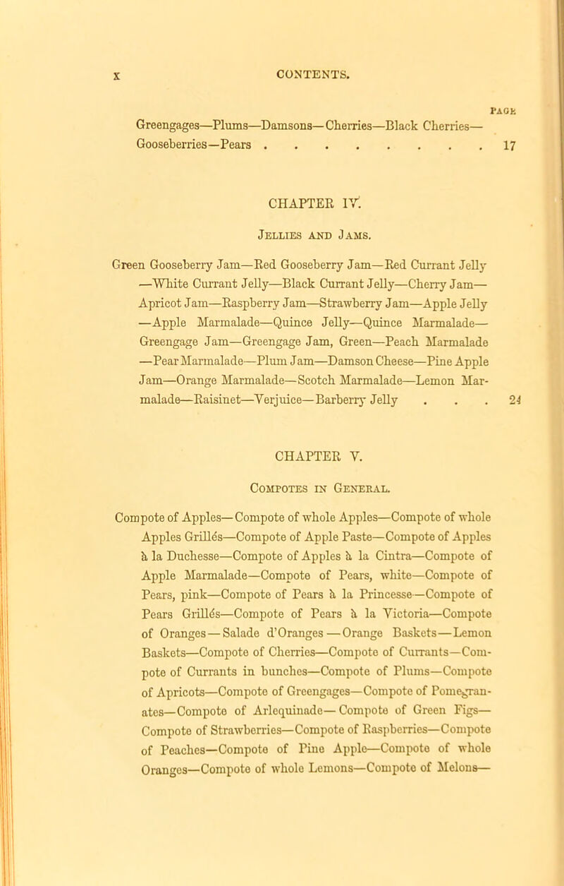 PACK Greengages—Plums—Damsons— Cherries—Black Cherries— Gooseberries—Pears 17 CHAPTER lY. Jellies and Jams. Green Gooseberry Jam—Red Gooseberry Jam—Red Currant Jelly —White Currant Jelly—Black Currant Jelly—Cherry Jam— Apricot Jam—Raspberry Jam—Strawberry Jam—Apple Jelly —Apple Marmalade—Quince Jelly—Quince Marmalade- Greengage Jam—Greengage Jam, Green—Peach Marmalade —Pear Marmalade—Plum Jam—Damson Cheese—Pine Apple Jam—Orange Marmalade—Scotch Marmalade—Lemon Mar- malade—Raisinet—Verjuice—Barberry Jelly ... 24 CHAPTER V. Compotes in General. Compote of Apples—Compote of whole Apples—Compote of whole Apples Grille's—Compote of Apple Paste—Compote of Apples h la Duchesse—Compote of Apples h, la Cintra—Compote of Apple Marmalade—Compote of Pears, white—Compote of Pears, pink—Compote of Pears h la Princesse—Compote of Pears Grilles—Compote of Pears h la Victoria—Compote of Oranges — Salade d’Oranges—Orange Baskets—Lemon Baskets—Compote of Cherries—Compote of Currants—Com- pote of Currants in bunches—Compote of Plums—Compote of Apricots—Compote of Greengages—Compote of Pomegran- ates—Compote of Arlequinade— Compote of Green Figs— Compote of Strawberries—Compote of Raspberries—Compote of Peaches—Compote of Tine Apple—Compote of whole Oranges—Compote of whole Lemons—Compote of Melons—