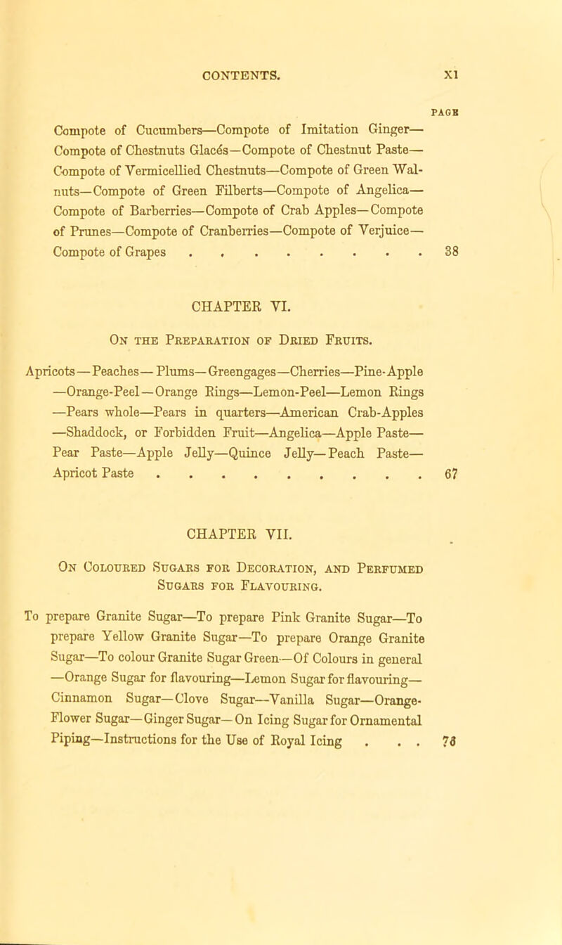 PAGB Compote of Cucumbers—Compote of Imitation Ginger— Compote of Chestnuts Glacds—Compote of Chestnut Paste— Compote of Vermicellied Chestnuts—Compote of Green Wal- nuts—Compote of Green Filberts—Compote of Angelica— Compote of Barberries—Compote of Crab Apples—Compote of Prunes—Compote of Cranberries—Compote of Verjuice— Compote of Grapes . 38 CHAPTER VI. On the Preparation of Dried Fruits. Apricots—Peaches — Plums— Greengages—Cherries—Pine- Apple —Orange-Peel—Orange Rings—Lemon-Peel—Lemon Rings —Pears whole—Pears in quarters—American Crab-Apples —Shaddock, or Forbidden Fruit—Angelica—Apple Paste— Pear Paste—Apple Jelly—Quince Jelly—Peach Paste— Apricot Paste 67 CHAPTER VII. On Coloured Sugars for Decoration, and Perfumed Sugars for Flavouring. To prepare Granite Sugar—To prepare Pink Granite Sugar—To prepare Yellow Granite Sugar—To prepare Orange Granite Sugar—To colour Granite Sugar Green—Of Colours in general —Orange Sugar for flavouring—Lemon Sugar for flavouring— Cinnamon Sugar—Clove Sugar—Vanilla Sugar—Orange- Flower Sugar—Ginger Sugar—On Icing Sugar for Ornamental Piping—Instructions for the Use of Royal Icing . . . 79