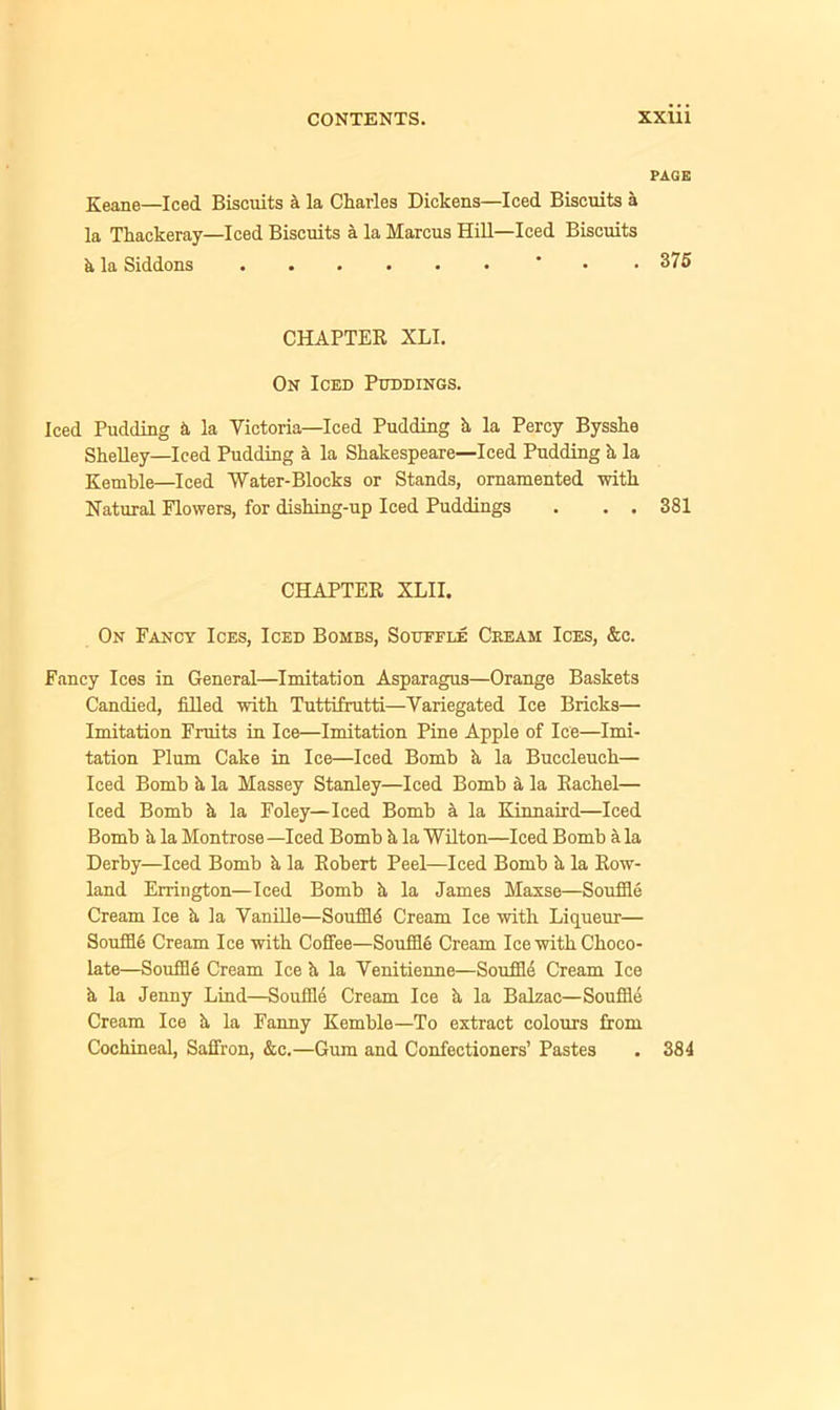 PAGE Keane—Iced Biscuits a la Charles Dickens—Iced Biscuits a la Thackeray—Iced Biscuits a la Marcus Hill—Iced Biscuits h la Siddons ' • .375 CHAPTER XLI. On Iced Puddings. Iced Pudding h la Victoria—Iced Pudding h la Percy Bysshe Shelley—Iced Pudding & la Shakespeare—Iced Pudding h la Kemble—Iced Water-Blocks or Stands, ornamented with Natural Flowers, for dishing-up Iced Puddings . . . 381 CHAPTER XLII. On Fancy Ices, Iced Bombs, Souffle Ceeam Ices, &c. Fancy Ices in General—Imitation Asparagus—Orange Baskets Candied, filled with Tuttifrutti—Variegated Ice Bricks— Imitation Fruits in Ice—Imitation Pine Apple of Ice—Imi- tation Plum Cake in Ice—Iced Bomb h la Buccleuch— Iced Bomb h la Massey Stanley—Iced Bomb a la Rachel— Iced Bomb h la Foley—Iced Bomb a la Kinnaird—Iced Bomb a la Montrose —Iced Bomb h la Wilton—Iced Bomb a la Derby—Iced Bomb h la Robert Peel—Iced Bomb h la Row- land Errington—Iced Bomb h la James Maxse—Souffle Cream Ice h la Vanille—Souffle Cream Ice with Liqueur— Souffle Cream Ice with Coffee—Souffle Cream Ice with Choco- late—Souffle Cream Ice h, la Venitienne—Souffle Cream Ice h, la Jenny Lind—Souffle Cream Ice ii la Balzac—Souffle Cream Ice h la Fanny Kemble—To extract colours from Cochineal, Saffron, &c.—Gum and Confectioners’ Pastes . 384