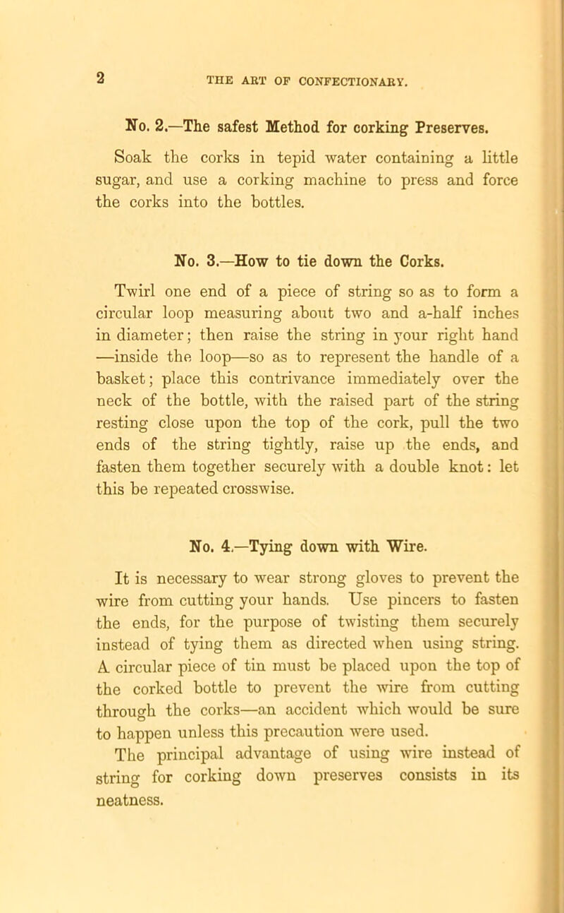 No. 2.—The safest Method for corking Preserves. Soak the corks in tepid water containing a little sugar, and use a corking machine to press and force the corks into the bottles. No. 3.—How to tie down the Corks. Twirl one end of a piece of string so as to form a circular loop measuring about two and a-half inches in diameter; then raise the string in your right hand —inside the loop—so as to represent the handle of a basket; place this contrivance immediately over the neck of the bottle, with the raised part of the string resting close upon the top of the cork, pull the two ends of the string tightly, raise up the ends, and fasten them together securely with a double knot: let this be repeated crosswise. No. 4—Tying down with Wire. It is necessary to wear strong gloves to prevent the wire from cutting your hands. Use pincers to fasten the ends, for the purpose of twisting them securely instead of tying them as directed when using string. A. circular piece of tin must be placed upon the top of the corked bottle to prevent the wire from cutting through the corks—an accident which would be sure to happen unless this precaution were used. The principal advantage of using wire instead of string for corking down preserves consists in its neatness.