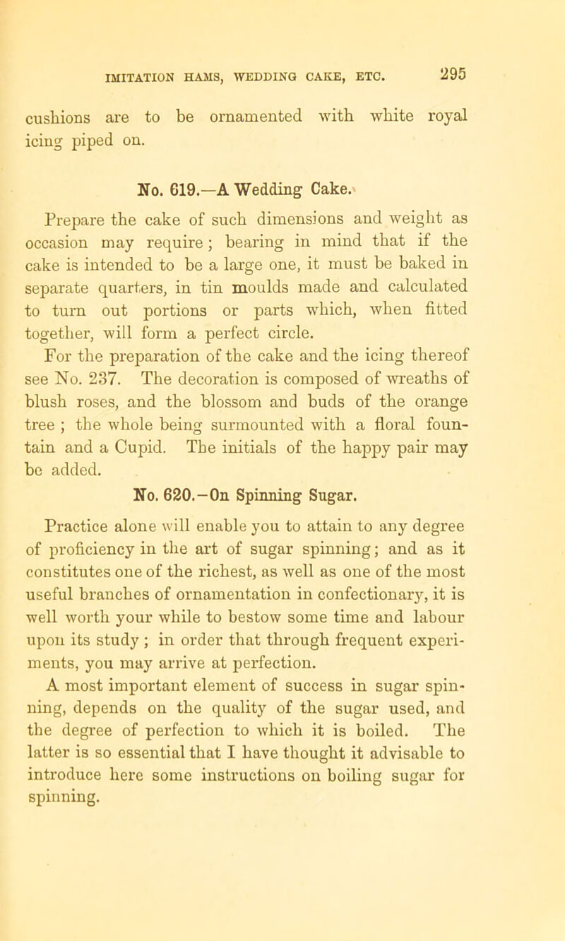 cushions are to be ornamented with white royal icing piped on. No. 619.—A Wedding Cake. Prepare the cake of such dimensions and weight as occasion may require; bearing in mind that if the cake is intended to be a large one, it must be baked in separate quarters, in tin moulds made and calculated to turn out portions or parts which, when fitted together, will form a perfect circle. For the preparation of the cake and the icing thereof see No. 237. The decoration is composed of wreaths of blush roses, and the blossom and buds of the orange tree ; the whole being surmounted with a floral foun- tain and a Cupid. The initials of the happy pair may be added. No. 620.-On Spinning Sugar. Practice alone will enable you to attain to any degree of proficiency in the art of sugar spinning; and as it constitutes one of the richest, as well as one of the most useful branches of ornamentation in confectionary, it is well worth your while to bestow some time and labour upon its study ; in order that through frequent experi- ments, you may arrive at perfection. A most important element of success in sugar spin- ning, depends on the quality of the sugar used, and the degree of perfection to which it is boiled. The latter is so essential that I have thought it advisable to introduce here some instructions on boiling sugar for spinning.