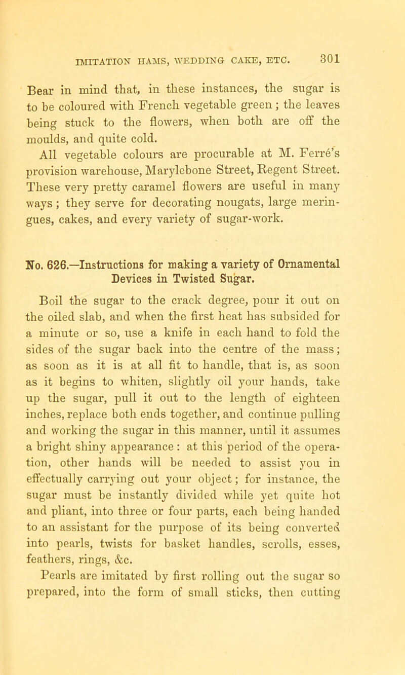 Bear in mind that, in these instances, the sugar is to he coloured with French vegetable green; the leaves being stuck to the flowers, when both are off the moulds, and quite cold. All vegetable colours are procurable at M. Ferre’s provision warehouse, Marylebone Street, Regent Street. These very pretty caramel flowers are useful in many ways; they serve for decorating nougats, large merin- gues, cakes, and every variety of sugar-work. No. 626.—Instructions for making a variety of Ornamental Devices in Twisted Sugar. Boil the sugar to the crack degree, pour it out on the oiled slab, and when the first heat has subsided for a minute or so, use a knife in each hand to fold the sides of the sugar back into the centre of the mass; as soon as it is at all fit to handle, that is, as soon as it begins to whiten, slightly oil your hands, take up the sugar, pull it out to the length of eighteen inches, replace both ends together, and continue pulling and working the sugar in this manner, until it assumes a bright shiny appearance : at this period of the opera- tion, other hands will be needed to assist you in effectually carrying out your object; for instance, the sugar must be instantly divided while yet quite hot and pliant, into three or four parts, each being handed to an assistant for the purpose of its being converted into pearls, twists for basket handles, scrolls, esses, feathers, rings, &c. Pearls are imitated by first i*olling out the sugar so prepared, into the form of small sticks, then cutting