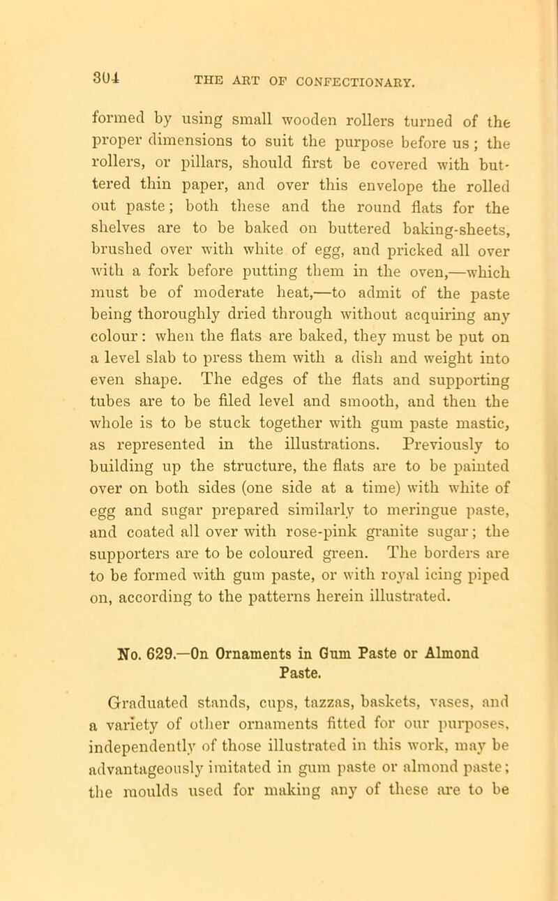 formed by using small wooden rollers turned of the proper dimensions to suit the purpose before us; the rollers, or pillars, should first be covered with but- tered thin paper, and over this envelope the rolled out paste; both these and the round flats for the shelves are to be baked on buttered baking-sheets, brushed over with white of egg, and pricked all over with a fork before putting them in the oven,—which must be of moderate heat,—to admit of the paste being thoroughly dried through without acquiring any colour: when the flats are baked, they must be put on a level slab to press them with a dish and weight into even shape. The edges of the flats and supporting tubes are to be filed level and smooth, and then the whole is to be stuck together with gum paste mastic, as represented in the illustrations. Previously to building up the structure, the flats are to be painted over on both sides (one side at a time) with white of egg and sugar prepared similarly to meringue paste, and coated all over with rose-pink granite sugar; the supporters are to be coloured green. The borders are to be formed with gum paste, or with royal icing piped on, according to the patterns herein illustrated. No. 629.—On Ornaments in Gum Paste or Almond Paste. Graduated stands, cups, tazzas, baskets, vases, and a variety of other ornaments fitted for our purposes, independently of those illustrated in this work, may be advantageously imitated in gum paste or almond paste; the moulds used for making any of these are to be