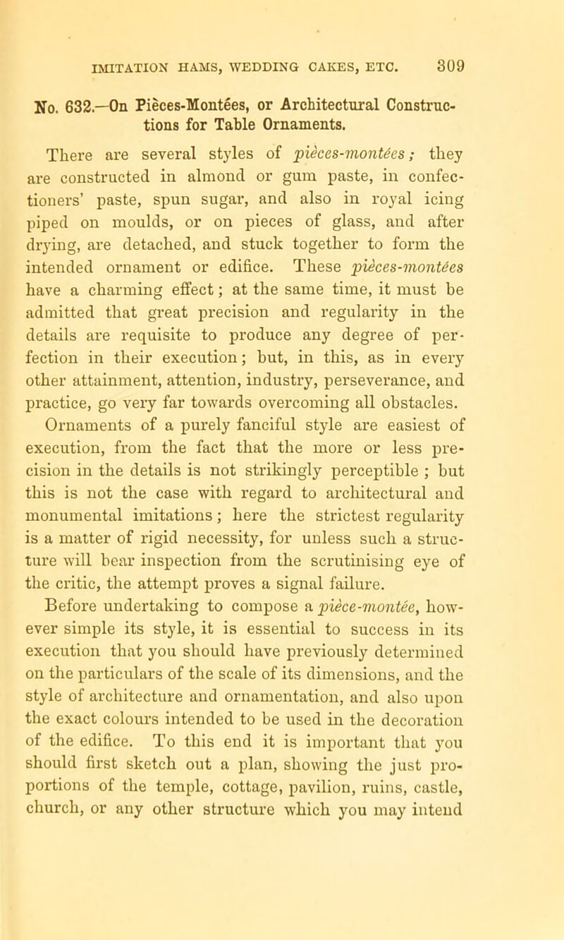 No. 632—On Pieces-Montees, or Architectural Construc- tions for Table Ornaments. There are several styles of pieces-montees; they are constructed in almond or gum paste, in confec- tioners’ paste, spun sugar, and also in royal icing piped on moulds, or on pieces of glass, and after drying, are detached, and stuck together to form the intended ornament or edifice. These pieces-montees have a charming effect; at the same time, it must be admitted that great precision and regularity in the details are requisite to produce any degree of per- fection in their execution; hut, in this, as in every other attainment, attention, industry, perseverance, and practice, go very far towards overcoming all obstacles. Ornaments of a purely fanciful style are easiest of execution, from the fact that the more or less pre- cision in the details is not strikingly perceptible ; but this is not the case with regard to architectural and monumental imitations; here the strictest regularity is a matter of rigid necessity, for unless such a struc- ture will bear inspection from the scrutinising eye of the critic, the attempt proves a signal failure. Before undertaking to compose a piece-montee, how- ever simple its style, it is essential to success in its execution that you should have previously determined on the particulars of the scale of its dimensions, and the style of architecture and ornamentation, and also upon the exact colours intended to be used in the decoration of the edifice. To this end it is important that you should first sketch out a plan, showing the just pro- portions of the temple, cottage, pavilion, ruins, castle, church, or any other structure which you may intend