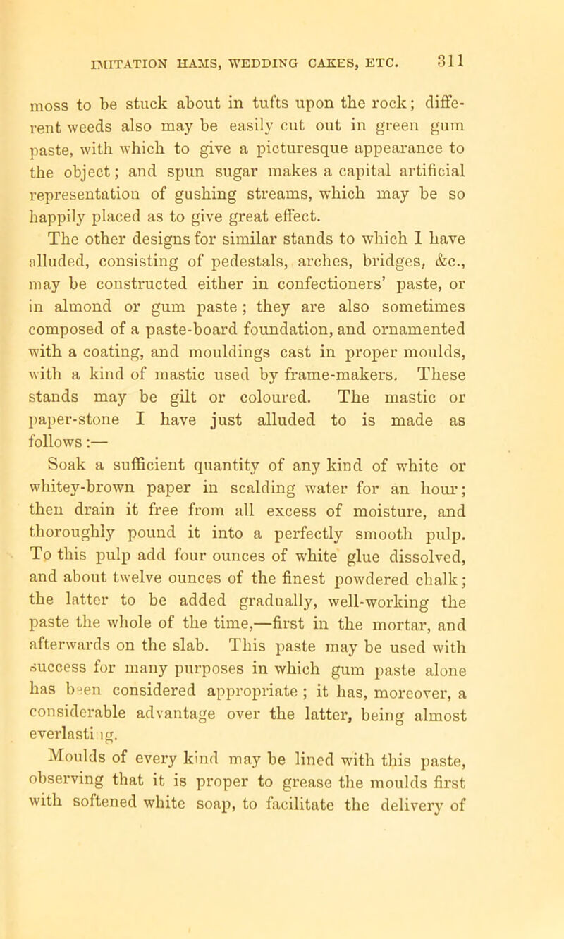 moss to be stuck about in tufts upon the rock; diffe- rent weeds also may be easily cut out in green gum paste, with which to give a picturesque appearance to the object; and spun sugar makes a capital artificial representation of gushing streams, which may be so happily placed as to give great effect. The other designs for similar stands to which 1 have alluded, consisting of pedestals, arches, bridges, &c., may be constructed either in confectioners’ paste, or in almond or gum paste; they are also sometimes composed of a paste-board foundation, and ornamented with a coating, and mouldings cast in proper moulds, with a kind of mastic used by frame-makers. These stands may be gilt or coloured. The mastic or paper-stone I have just alluded to is made as follows:— Soak a sufficient quantity of any kind of white or whitey-brown paper in scalding water for an hour; then drain it free from all excess of moisture, and thoroughly pound it into a perfectly smooth pulp. To this pulp add four ounces of white glue dissolved, and about twelve ounces of the finest powdered chalk; the latter to be added gradually, well-working the paste the whole of the time,—first in the mortar, and afterwards on the slab. This paste may be used with success for many purposes in which gum paste alone has been considered appropriate ; it has, moreover, a considerable advantage over the latter, being almost everlasti lg. Moulds of every kind may be lined with this paste, observing that it is proper to grease the moulds first with softened white soap, to facilitate the delivery of