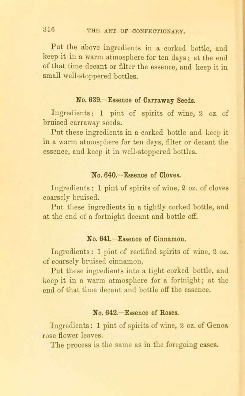 Put the above ingredients in a corked bottle, and keep it in a warm atmosphere for ten days; at the end of that time decant or filter the essence, and keep it in small well-stoppered bottles. No. 639.—Essence of Carraway Seeds. Ingredients: 1 pint of spirits of wine, 2 oz. of bruised carraway seeds. Put these ingredients in a corked bottle and keep it in a warm atmosphere for ten days, filter or decant the essence, and keep it in well-stoppered bottles. No. 640.—Essence of Cloves. Ingredients : 1 pint of spirits of wine, 2 oz. of cloves coarsely bruised. Put these ingredients in a tightly corked bottle, and at the end of a fortnight decant and bottle off. No. 641—Essence of Cinnamon. Ingredients: 1 pint of rectified spirits of wine, 2 oz. of coarsely bruised cinnamon. Put these ingredients into a tight corked bottle, and keep it in a warm atmosphere for a fortnight; at the end of that time decant and bottle off the essence. No. 642—Essence of Roses. Ingredients: 1 pint of spirits of wine, 2 oz. of Genoa rose flower leaves. The process is the same as in the foregoing cases.