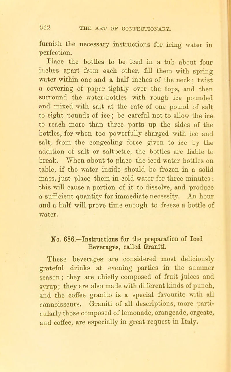 furnish the necessary instructions for icing water in perfection. Place the bottles to be iced in a tub about four inches apart from each other, fill them with spring water within one and a half inches of the neck; twist a covering of paper tightly over the tops, and then surround the water-bottles with rough ice pounded and mixed with salt at the rate of one pound of salt to eight pounds of ice; be careful not to allow the ice to reaeh more than three parts up the sides of the bottles, for when too powerfully charged with ice and salt, from the congealing force given to ice by the addition of salt or saltpetre, the bottles are liable to break. When about to place the iced water bottles on table, if the water inside should be frozen in a solid mass, just place them in cold water for three minutes: this will cause a portion of it to dissolve, and produce a sufficient quantity for immediate necessity. An hour and a half will prove time enough to freeze a bottle of water. No. 686— Instructions for the preparation of Iced Beverages, called Graniti. These beverages are considered most deliciously grateful drinks at evening parties in the summer season; they are chiefly composed of fruit juices and syrup; they are also made with different kinds of punch, and the coffee granito is a special favourite with all connoisseurs. Graniti of all descriptions, more parti- cularly those composed of lemonade, orangeade, orgeate, and coffee, are especially in great request in Italy.