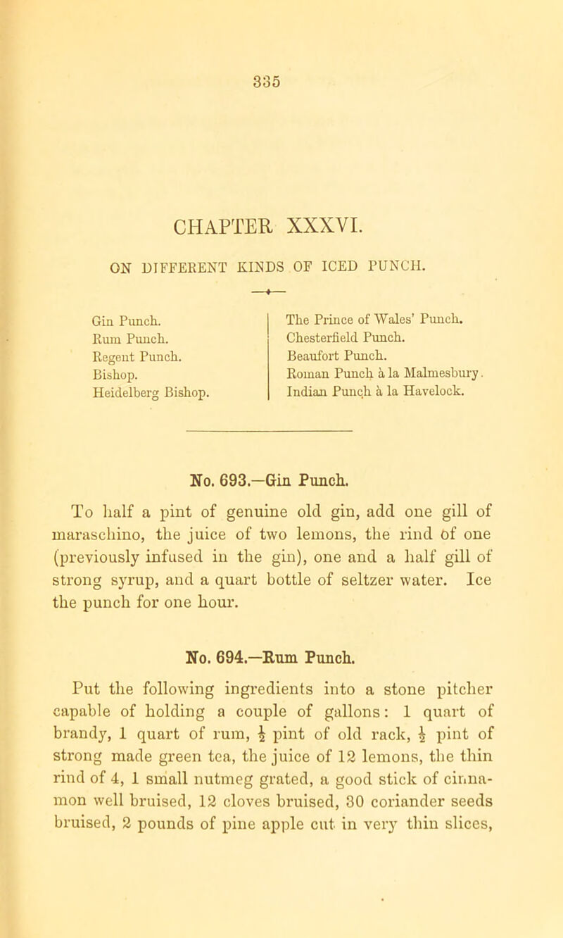 CHAPTER XXXVI. ON DIFFERENT KINDS OF ICED PUNCH. —t— Gin Punch. Rum Punch. Regent Punch. Bishop. Heidelberg Bishop. The Prince of Wales’ Punch. Chesterfield Punch. Beaufort Punch. Roman Punch a la Malmesbury. Indian Punch a la Havelock. No. 693.—Gin Punch. To half a pint of genuine old gin, add one gill of maraschino, the juice of two lemons, the rind of one (previously infused in the gin), one and a half gill of strong syrup, and a quart bottle of seltzer water. Ice the punch for one hour. No. 694.—Rum Punch. Put the following ingredients into a stone pitcher capable of holding a couple of gallons: 1 quart of brandy, 1 quart of rum, £ pint of old rack, ^ pint of strong made green tea, the juice of 12 lemons, the thin rind of 4, 1 small nutmeg grated, a good stick of cinna- mon well bruised, 12 cloves bruised, 30 coriander seeds bruised, 2 pounds of pine apple cut in very thin slices,