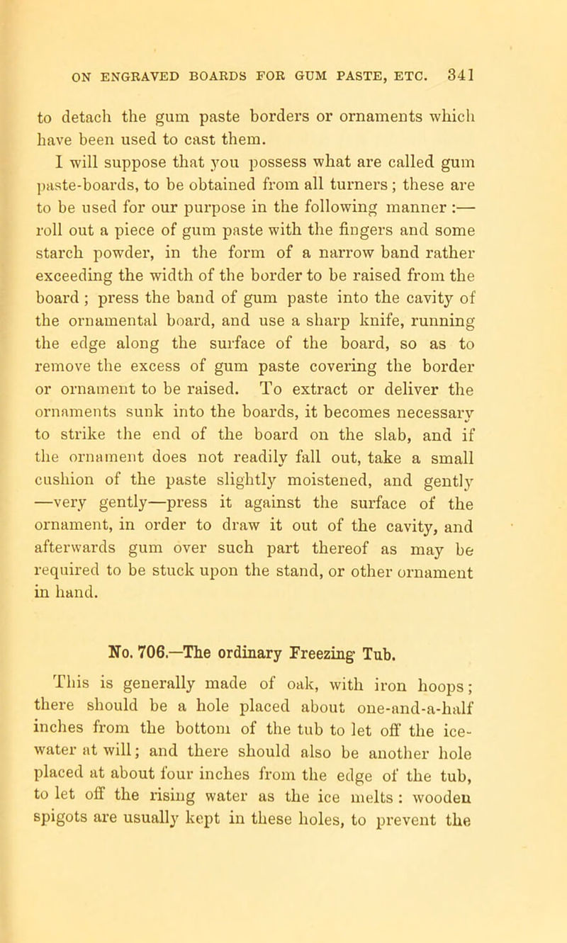 to detach the gum paste borders or ornaments which have been used to cast them. I will suppose that you possess what are called gum paste-boards, to be obtained from all turners ; these are to be used for our purpose in the following manner :— roll out a piece of gum paste with the fingers and some starch powder, in the form of a narrow band rather exceeding the width of the border to be raised from the board ; press the band of gum paste into the cavity of the ornamental board, and use a sharp knife, running the edge along the surface of the board, so as to remove the excess of gum paste covering the border or ornament to be raised. To extract or deliver the ornaments sunk into the boards, it becomes necessary to strike the end of the board on the slab, and if the ornament does not readily fall out, take a small cushion of the paste slightly moistened, and gently —very gently—press it against the surface of the ornament, in order to draw it out of the cavity, and afterwards gum over such part thereof as may be required to be stuck upon the stand, or other ornament in hand. No. 706—The ordinary Freezing Tub. This is generally made of oak, with iron hoops; there should be a hole placed about one-and-a-half inches from the bottom of the tub to let off the ice- water at will; and there should also be another hole placed at about four inches from the edge of the tub, to let off the rising water as the ice melts : wooden spigots are usually kept in these holes, to prevent the