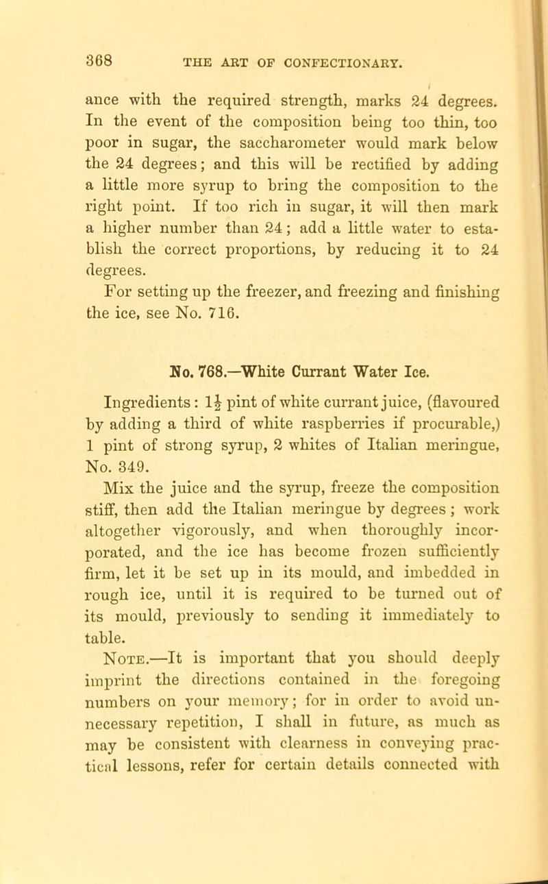 ance with the required strength, marks 24 degrees. In the event of the composition being too thin, too poor in sugar, the saccharometer would mark below the 24 degrees; and this will he rectified by adding a little more syrup to bring the composition to the right point. If too rich in sugar, it will then mark a higher number than 24; add a little water to esta- blish the correct proportions, by reducing it to 24 degrees. For setting up the freezer, and freezing and finishing the ice, see No. 716. No. 768.—White Currant Water Ice. Ingredients: 1| pint of white currant juice, (flavoured by adding a third of white raspberries if procurable,) 1 pint of strong syrup, 2 whites of Italian meringue, No. 349. Mix the juice and the syrup, freeze the composition stiff, then add the Italian meringue by degrees ; work altogether vigorously, and when thoroughly incor- porated, and the ice has become frozen sufficiently firm, let it be set up in its mould, and imbedded in rough ice, until it is required to be turned out of its mould, previously to sending it immediately to table. Note.—It is important that you should deeply imprint the directions contained in the foregoing numbers on your memory; for in order to avoid un- necessary repetition, I shall in future, as much as may be consistent with clearness in conveying prac- tical lessons, refer for certain details connected with