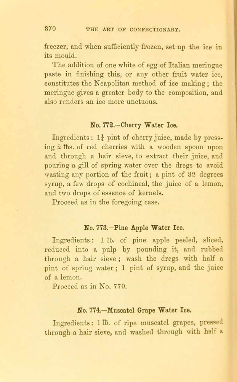 freezer, and when sufficiently frozen, set up the ice in its mould. The addition of one white of egg of Italian meringue paste in finishing this, or any other fruit water ice, constitutes the Neapolitan method of ice making; the meringue gives a greater body to the composition, and also renders an ice more unctuous. No. 772—Cherry Water Ice. Ingredients : pint of cherry juice, made by press- ing 2 tbs. of red cherries with a wooden spoon upon and through a hair sieve, to extract their juice, and pouring a gill of spring water over the dregs to avoid wasting any portion of the fruit; a pint of 32 degrees syrup, a few drops of cochineal, the juice of a lemon, and two drops of essence of kernels. Proceed as in the foregoing case. No. 773—Pine Apple Water Ice. Ingredients: 1 fb. of pine apple peeled, sliced, reduced into a pulp by pounding it, and rubbed through a hair sieve ; wash the dregs with half a pint of spring water; 1 pint of syrup, and the juice of a lemon. Proceed as in No. 770. No. 774—Muscatel Grape Water Ice. Ingredients: 1 lb. of ripe muscatel grapes, pressed through a hair sieve, and washed through with half a