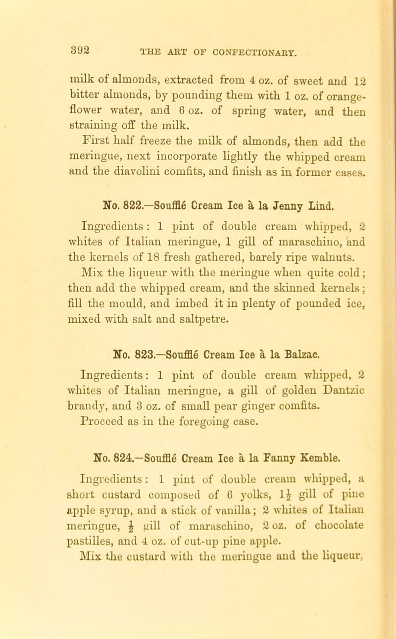 milk of almoncls, extracted from 4 oz. of sweet and 12 bitter almonds, by pounding them with 1 oz. of orange- flower water, and 6 oz. of spring water, and then straining off the milk. First half freeze the milk of almonds, then add the meringue, next incorporate lightly the whipped cream and the diavolini comfits, and finish as in former cases. No. 822—Souffle Cream Ice a la Jenny Lind. Ingredients: 1 pint of double cream whipped, 2 whites of Italian meringue, 1 gill of maraschino, and the kernels of 18 fresh gathered, barely ripe walnuts. Mix the liqueur with the meringue when quite cold; then add the whipped cream, and the skinned kernels: fill the mould, and imbed it in plenty of pounded ice, mixed with salt and saltpetre. No. 823.—Souffle Cream Ice a la Balzac. Ingredients: 1 pint of double cream whipped, 2 whites of Italian meringue, a gill of golden Dantzic brandy, and 3 oz. of small pear ginger comfits. Proceed as in the foregoing case. No. 824.—Souffle Cream Ice a la Fanny Kemble. Ingredients: 1 pint of double cream whipped, a short custard composed of G yolks, l£ gill of pine apple syrup, and a stick of vanilla; 2 whites of Italian meringue, £ gill of maraschino, 2 oz. of chocolate pastilles, and 4 oz. of cut-up pine apple. Mix the custard with the meringue and the liqueur,