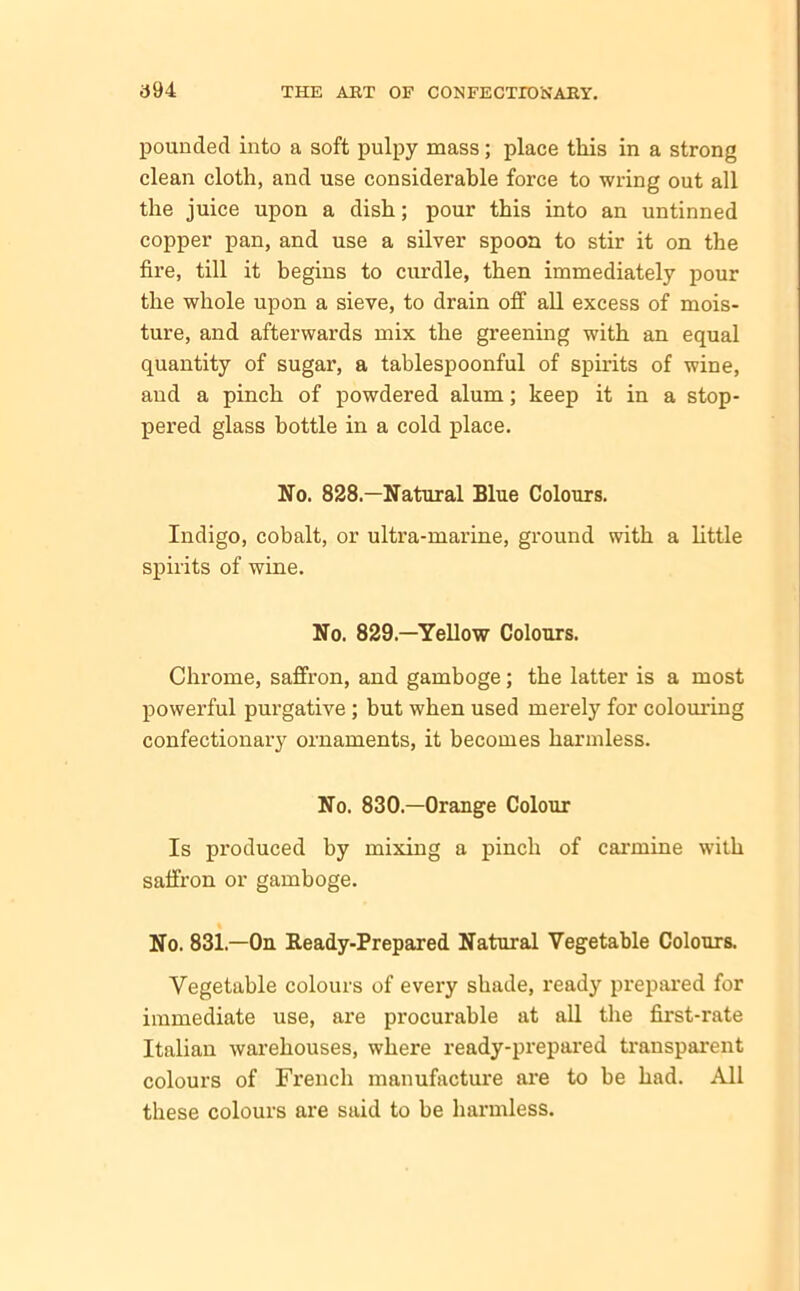 pounded into a soft pulpy mass; place this in a strong clean cloth, and use considerable force to wring out all the juice upon a dish; pour this into an untinned copper pan, and use a silver spoon to stir it on the fire, till it begins to curdle, then immediately pour the whole upon a sieve, to drain off all excess of mois- ture, and afterwards mix the greening with an equal quantity of sugar, a tablespoonful of spirits of wine, and a pinch of powdered alum; keep it in a stop- pered glass bottle in a cold place. No. 828.—Natural Blue Colours. Indigo, cobalt, or ultra-marine, ground with a little spirits of wine. No. 829—Yellow Colours. Chrome, saffron, and gamboge; the latter is a most powerful purgative ; but when used merely for colouring confectionary ornaments, it becomes harmless. No. 830.—Orange Colour Is produced by mixing a pinch of carmine with saffron or gamboge. No. 831.—On Ready-Prepared Natural Vegetable Colours. Vegetable colours of every shade, ready prepared for immediate use, are procurable at all the first-rate Italian warehouses, where ready-prepared transparent colours of French manufacture are to he had. All these colours are said to be harmless.