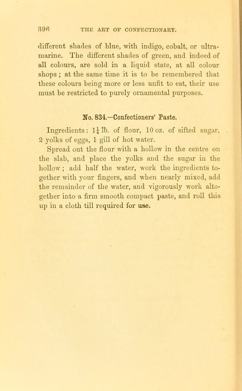 different shades of blue, with indigo, cobalt, or ultra- marine. The different shades of green, and indeed of all colours, are sold in a liquid state, at all colour shops; at the same time it is to be remembered that these colours being more or less unfit to eat, their use must be restricted to purely ornamental purposes. No. 834—Confectioners’ Paste. Ingredients: lJTb. of flour, 10 oz. of sifted sugar, 2 yolks of eggs, 1 gill of hot water. Spread out the flour with a hollow in the centre on the slab, and place the yolks and the sugar in the hollow; add half the water, work the ingredients to- gether with your fingers, and when nearly mixed, add the remainder of the water, and vigorously work alto- gether into a firm smooth compact paste, and roll this up in a cloth till required for use.