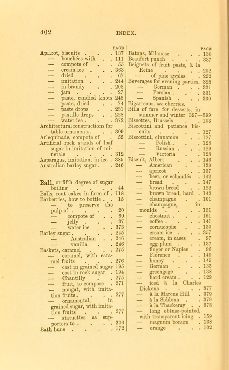 PAGE Apricot, biscuits . . .137 — bouchdes with . .111 — compote of . .55 — cream ice . . . 363 — dried . . .67 — imitation . . .244 — in brandy . . 208 — jam . . . . 27 — paste, candied knots 248 — paste, dried . . 74 — paste drops . .231 — pastille drops . .228 — water ice . . . 372 Architectural constructions for table ornaments. . . 309 Arlequinade, compote of . 55 Artificial rock stands of loaf sugar in imitation of mi- nerals . . . . 312 Asparagus, imitation, in ice . 385 Australian barley sugar. . 246 Ball, or fifth degree of sugar boiling . . . . 44 Balls, rout cakes in form of . 118 Barberries, how to bottle . . 15 — to preserve the pulp of . . . .20 — compote of . . 60 — jelly . . .37 — water ice . .373 Baxley sugar.... 245 —■ Australian . .246 — vanilla . . 246 Baskets, caramel . . . 275 — caramel, with cara- mel fruits . . .276 — cast in grained sugar 195 — cast in rock sugar . 194 — Chantilly . .275 .— fruit, to compose . 271 .— nougat, with imita- tion fruits. . . . 277 — ornamental, in grained sugar, with imita- tion fruits . . • 277 — statuettes as sup- porters to . . • . 306 Bath buns . . .172 PAGE Batons, Milanese . . . 130 Beaufort punch . . . 337 Beignets of fruit paste, h. la Heine . . . . 252 — of pine apples . 252 Beverages for evening parties. 328 — German . . . 331 — Persian. . . 331 — Spanish . . . 330 Bigarreaus, see cherries. Bills of fare for desserts, in summer and winter 397—399 Biscottes, Brussels . . 103 Biscottini and patience bis- cuits .... 127 Biscottini, cinnamon # 127 — Polish . 128 — Russian . # 129 — Victoria 128 Biscuit, Albert 146 — American # 139 — apricot 137 — beer, or echaudes 142 — bread 147 — brown bread # 122 — brown bread, hard 142 — champagne . 101 — champagne, in moulds # 131 — chestnut . # 161 — coffee . . 141 — cornucopia • 130 — cream ice . • 357 — cream, in cases . 97 — egg-plum . • 137 — finger or Naples • 96 — Florence 149 — honey . 14-5 — German . 133 — greengage . 133 — hard cream . 129 iced h la Charles Dickens . 377 k la Marcus Hill 379 — h. la Siddons . • 379 — 5 la Thackeray . .378 — long obtuse-pointed, until transparent icing . 159 — magnum bonum . 138 — orange . . . 102