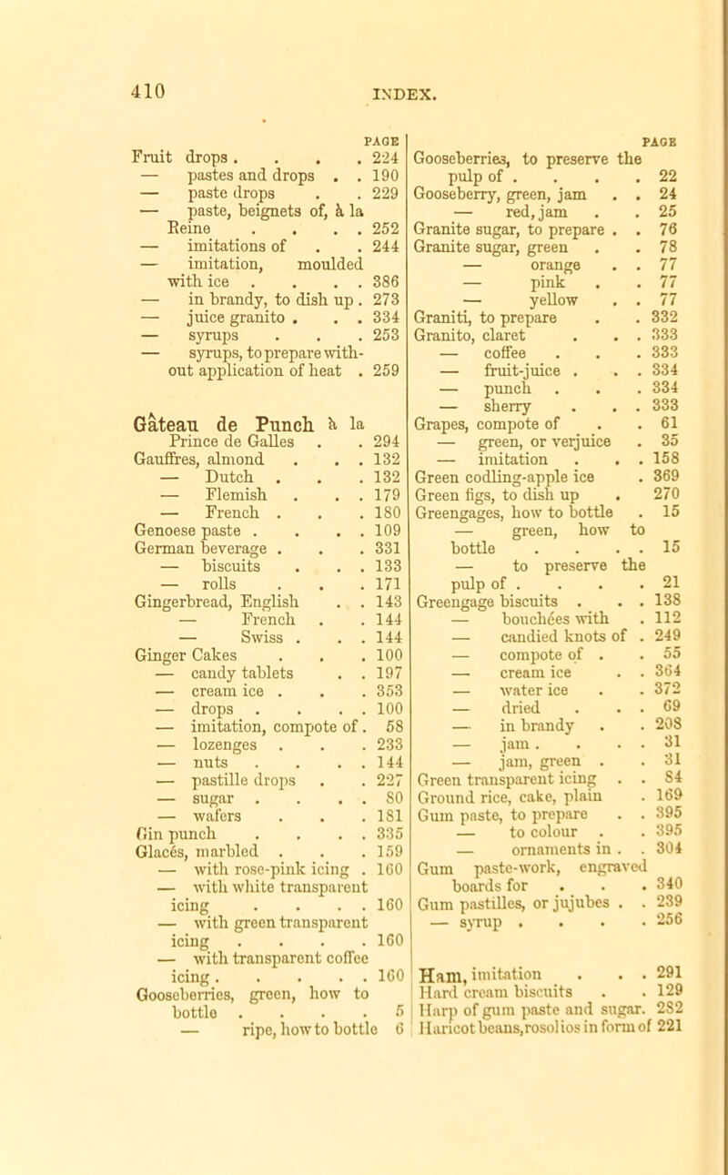 PAGE Fruit drops .... 224 — pastes and drops . .190 — paste drops . . 229 — paste, beignets of, k la Reine . . . . 252 — imitations of . . 244 — imitation, moulded with ice . . . 386 — in brandy, to dish up . 273 — juice granito . . . 334 — syrups . . . 253 — syrups, to prepare with- out application of heat . 259 Gateau de Punch, h la Prince de Galles . 294 Gauffres, almond # # 132 — Dutch m . 132 — Flemish , , 179 — French . 180 Genoese paste . , . 109 German beverage . , . 331 — biscuits 133 — rolls , , 171 Gingerbread, English . 143 — French 144 — Swiss . # # 144 Ginger Cakes 100 — candy tablets . 197 •— cream ice . . . 353 — drops . . 100 — imitation, compote of 58 — lozenges . 233 — nuts , . 144 — pastille drops . 227 — sugar . • 80 — wafers , , 181 Gin punch . 335 Glaces, marbled . . . 159 — with rose-pinlc icing . 160 — with white transparent icing . . . . 160 — with green transparent icing .... 160 — with transparent coffee icing 160 Gooseberries, green, how to bottle .... 5 — ripe, how to bottle 6 PAGE Gooseberries, to preserve the pulp of . . . .22 Gooseberry, green, jam . . 24 — red, jam . . 25 Granite sugar, to prepare . . 76 Granite sugar, green . .78 — orange . . 77 — pink . . 77 — yellow . . 77 Graniti, to prepare . . 332 Granito, claret . . . 333 — coffee . . . 333 — fruit-juice . . . 334 — punch . . . 334 — sherry . . . 333 Grapes, compote of . .61 — green, or verjuice . 35 — imitation . . . 158 Green codling-apple ice . 369 Green figs, to dish up . 270 Greengages, how to bottle . 15 green, how to bottle . . . . 15 — to preserve the pulp of . . . .21 Greengage biscuits . . . 138 — boucliees with . 112 — candied knots of . 249 — compote of . .55 — cream ice . . 364 — water ice . .372 — dried . . . 69 — in brandy . . 208 — jam . . . . 31 — jam, green . . 31 Green transparent icing . . S4 Ground rice, cake, plain . 169 Gum paste, to prepare . . 395 — to colour . . 395 — ornaments in . .304 Gum paste-work, engraved boards for 340 Gum pastilles, or jujubes . . 239 — syrup .... 256 Ham, imitation . . . 291 Hard cream biscuits . .129 Harp of gum paste and sugar. 2S2 1 laricot beans,rosol ios in form of 221