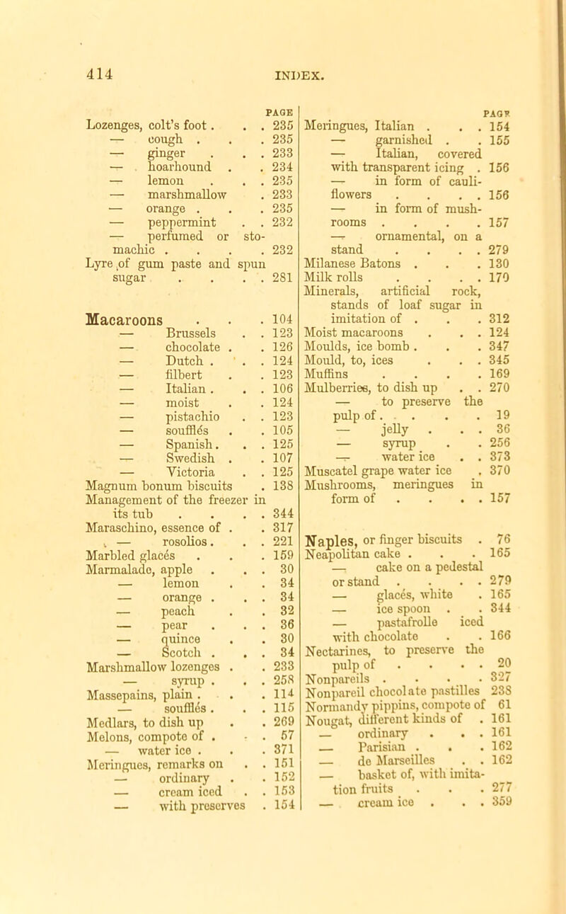 PAGE Lozenges, colt’s foot. . . 235 -r- cough . . . 235 -r- ginger . . . 233 — hoarhound . . 234 — lemon . . . 235 — marshmallow . 233 — orange . . . 235 — peppermint . . 232 — perfumed or sto- machic .... 232 Lyre ,of gum paste and spun sugar . . . . 2S1 i — rosolios. Marbled glaces Marmalade, apple — lemon — orange . — peach — pear — quince — Scotch . Marshmallow lozenges — syrup . Massepains, plain . — souffles. Medlars, to dish up Melons, compote of . — water ice . Meringues, remarks on — ordinary — cream iced — with preserves Macaroons . 104 imitation of . . 312 — Brussels . 123 Moist macaroons . . 124 — chocolate . . 126 Moulds, ice bomb . . 347 — Dutch . ' . . 124 Mould, to, ices . . 345 — filbert . 123 Muffins . 169 — Italian . . 106 Mulberries, to dish up . . 270 — moist . 124 — to preserve the — pistachio . 123 pulp of. . 19 — souffles . 105 — jelly • . . 36 — Spanish. . 125 — syrup . 256 —- Swedish . . 107 -i- water ice . . 373 — Victoria . 125 Muscatel grape water ice . 370 Magnum bonum biscuits . 138 Mushrooms, meringues in Management of the freezer in form of . . 157 its tub ... . 344 Maraschino, essence of . . 317 221 159 30 34 34 32 36 30 34 233 258 114 115 269 57 371 151 152 153 154 PAG* Meringues, Italian . . .154 — garnished . .155 — Italian, covered with transparent icing . 156 — in form of cauli- flowers . . . . 156 — in form of mush- rooms .... 157 —r ornamental, on a stand . . . . 279 Milanese Batons . . .130 Milk rolls . . . . 170 Minerals, artificial rock, stands of loaf sugar in 76 165 Neapolitan cake . —, cake on a pedestal or stand . . . . — glaces, white — ice spoon — pastafrolle iced with chocolate Nectarines, to preserve the pulp of . • • Nonpareils .... Nonpareil chocolate pastilles 238 Normandy pippins, compote of Nougat, different kinds of . — ordinary . . . — Parisian . . — de Marseilles . . — basket of, with imita- tion fruits . . . 277 — cream ice . . 359 279 165 344 166 20 327 61 161 161 162 162