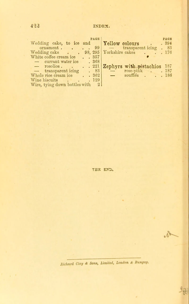 PAGE | Wedding cake, to ice and ornament . . . 99 Wedding cake White coffee cream ice 98, 295 . . 357 — currant water ice . 368 — rosolios. . . 221 transparent icing . 83 Whole rioe cream ice . . 362 Wine biscuits . 129 Wire, tying down bottles with 2 PAGE Yellow colours . • 394 — transparent icing . 83 Yorkshire cakes . . .176 Zephyrs with pistachios 187 — rose-pink . . 187 — souffles . . . 186 THK EN1X Richard, Clay & Sons, limited, London <C Bungay.