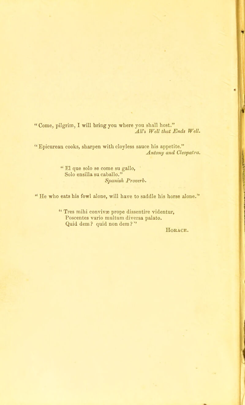 “ Come, pilgrim, I will bring you where you shall host.” All's Well that Ends Well. “Epicurean cooks, sharpen with cloyless sauce his appetite.” Antony and Cleopatra. “ El que solo se come su gallo, Solo ensilla su caballo.” Spanish Proverb. “ He who eats his fowl alone, will have to saddle his horse alone.” “ Tres mihi convivse prope dissentire videntur, Poscentes vario multum diversa palato. Quid dem ? quid non dem ? ” Horace.