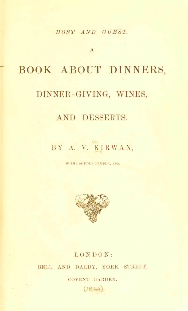 HOST AND GUEST. A BOOK ABOUT DINNERS, DINNER-GIVING, WINES, AND DESSERTS. BY A. V. KIRWAN, OF THE MIDDLE TEMPLE, ESQ. LON DO N: BELL AND DALDY, YORK STREET, COVENT GARDEN. (10 LA)