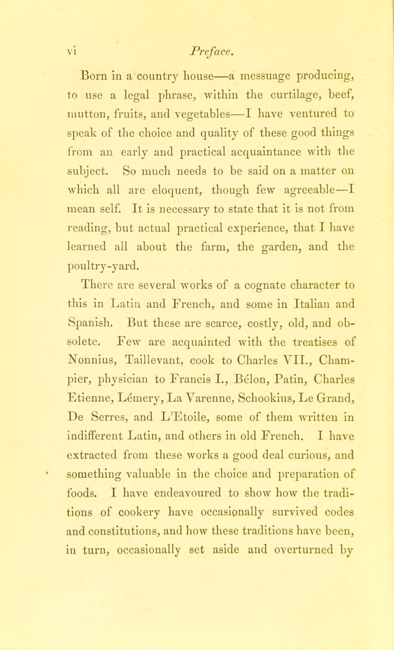 Born in a country house—a messuage producing, to use a legal phrase, within the curtilage, beef, mutton, fruits, and vegetables—I have ventured to speak of the choice and quality of these good things from an early and practical acquaintance with the subject. So much needs to be said on a matter on which all are eloquent, though few agreeable—I mean self. It is necessary to state that it is not from reading, but actual practical experience, that I have learned all about the farm, the garden, and the poultry-yard. There are several works of a cognate character to this in Latin and French, and some in Italian and Spanish. But these are scarce, costly, old, and ob- solete. Few are acquainted with the treatises of Nounius, Taillevant, cook to Charles VII., Cham- pier, physician to Francis I., Belon, Patin, Charles Etienne, Lemery, La Varenne, Scliookius, Le Grand, De Serres, and L’Etoile, some of them written in indifferent Latin, and others in old French. I have extracted from these works a good deal curious, and something valuable in the choice and preparation of foods. I have endeavoured to show how the tradi- tions of cookery have occasionally survived codes and constitutions, and how these traditions have been, in turn, occasionally set aside and overturned by