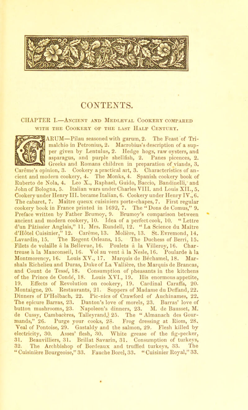 CONTENTS. CHAPTER I.—Ancient and Mediaeval Cookery compared with the Cookery of the last Half Century. ARUM—Pilau seasoned with garum, 2. The Feast of Tri- malehio in Petronius, 2. Macrobius’s description of a sup- per given by Lentulus, 2. Hedge hogs, raw oysters, and asparagus, and purple shellfish, 2. Panes picences, 2. Greeks and Romans children in preparation of viands, 3. Careme’s opinion, 3. Cookery a practical art, 3. Characteristics of an- cient and modern cookery, 4. The Monks, 4. Spanish cookery book of Ruberto de Nola, 4. Leo X., Raphael, Guido, Baccio, Bandinelli,' and John of Bologna, 5. Italian wars under Charles VIII. and Louis XII., 5. Cookery under Henry III. became Italian, 6. Cookery under Henry IV., 6. The cabaret, 7. Maitre queux cuisiniers porte-chapes, 7. First regular cookery book in France printed in 1692, 7. The ‘‘Dons de Comus,” 9. Preface written by Father Brumoy, 9. Brumoy’s comparison between ancient and modern cookery, 10. Idea of a perfectcook, 10. “ Lettre d’un Patissier Anglais,” 11. Mrs. Rundell, 12. “La Science du Maitre d’Hdtel Cuisinier,” 12. Careme, 13. Molibre, 13. St. Evremond, 14. Lavardin, 15. The Regent Orleans, 15. The Duchess of Berri, 15. Filets de volaille a la Bellevue, 16. Poulets a la Villeroy, 16. Char- treuse a la Mauconseil, 16. Vol au vent a la Nesle, 16. Poularde it la Montmorency, 16. Louis XV., 17. Marquis de Bechamel, 18. Mar- shals Richelieu and Duras, Duke of La Valliere, the Marquis de Brancas, and Count de Tessd, 18. Consumption of pheasants in the kitchens of the Prince de Conde, 18. Louis XVI., 19. His enormous appetite, 19. Effects of Revolution on cookery, 19. Cardinal Caraffa, 20. Montaigne, 20. Restaurants, 21. Suppers of Madame du Deffand, 22. Dinners of D’Holbach, 22. Pic-nics of Crawford of Auehinames, 22. The epicure Barras, 23. Danton’s love of morels, 23. Barras’ love of button mushrooms, 23. Napoleon’s dinners, 23. M. de Bausset, M. de Cussy, Cambaceres, Talleyrand,^ 25. The “ Almanach des Gour- mands,” 26. Purge your cooks, 23. Frog dressing at Riom, 28. Veal of Pontoise, 29. Gastaldy and the salmon, 29, Flesh killed by electricity, 30. Asses’ flesh, 30. White grease of the fig-pecker, 31. Beauvilliers, 31. Brillat Savarin, 31. Consumption of turkeys, 32. The Archbishop of Bordeaux and truffled turkeys, 33. The “ Cuisinibre Bourgeoise,” 33. Fauche Bore), 33. “ Cuisiuier Royal,” 33.