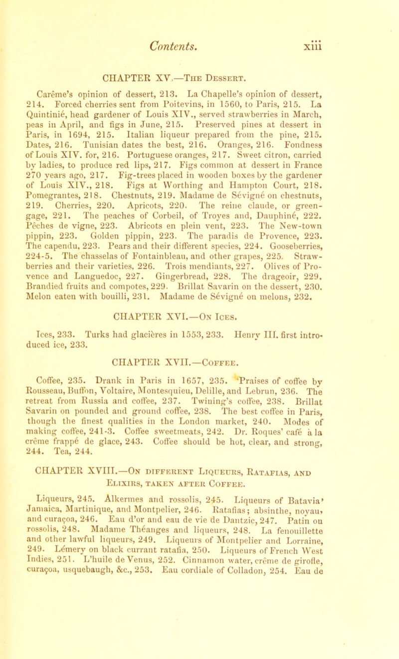 CHAPTER XV.—The Dessert. Careme’s opinion of dessert, 213. La Chapelle’s opinion of dessert, 214. Forced cherries sent from Poitevins, in 1560, to Paris, 215. La Quintinie, head gardener of Louis XIV., served strawberries in March, peas in April, and figs in June, 215. Preserved pines at dessert in Paris, in 1694, 215. Italian liqueur prepared from the pine, 215. Dates, 216. Tunisian dates the best, 216. Oranges, 216. Fondness of Louis XIV. for, 216. Portuguese oranges, 217. Sweet citron, carried by ladies, to produce red lips, 217. Figs common at dessert in France 270 years ago, 217. Fig-trees placed in wooden boxes by the gardener of Louis XIV., 218. Figs at Worthing and Hampton Court, 218. Pomegrantes, 218. Chestnuts, 219. Madame de Sevign6 on chestnuts, 219. Cherries, 220. Apricots, 220. The reine claude, or green- gage, 221. The peaches of Corbeil, of Troyes and, Dauphind, 222. Peches de vigne, 223. Abricots en plein vent, 223. The New-town pippin, 223. Golden pippin, 223. The paradis de Provence, 223. The capendu, 223. Pears and their different species, 224. Gooseberries, 224-5. The chasselas of Fontainbleau, and other grapes, 225. Straw- berries and their varieties, 226. Trois mendiants, 227. Olives of Pro- vence and Languedoc, 227. Gingerbread, 228. The drageoir, 229. Brandied fruits and compotes, 229. Brillat Savarin on the dessert, 230. Melon eaten with bouilli, 231. Madame de Sevign6 on melons, 232. CHAPTER XVI.—On Ices. Ices, 233. Turks had glacicres in 1553, 233. Henry III. first intro- duced ice, 233. CHAPTER XVII.—Coffee. Coffee, 235. Drank in Paris in 1657, 235. ‘Praises of coffee by Rousseau, Buffon, Voltaire, Montesquieu, Delille, and Lebrun, 236. The retreat from Russia and coffee, 237. Twining’s coffee, 238. Brillat Savarin on pounded and ground coffee, 238. The best coffee in Paris, though the finest qualities in the London market, 240. Modes of making coffee, 241-3. Coffee sweetmeats, 242. Dr. Roques’cafe ala creme frappe de glace, 243. Coffee should be hot, clear, and strong, 244. Tea, 244. CHAPTER XVIII.—On different Liqueurs, Ratafias, and Elixirs, taken after Coffee. Liqueurs, 245. Alkermes and rossolis, 245. Liqueurs of Batavia* Jamaica, Martinique, and Montpelier, 246. Ratafias; absinthe, noyau, and curaijoa, 246. Eau d’or and eau de vie de Dantzic, 247. Patin ou rossolis, 248. Madame Theanges and liqueurs, 248. La fenouillette and other lawful liqueurs, 249. Liqueurs of Montpelier and Lorraine, 249. Lemery on black currant ratafia, 250. Liqueurs of French West Indies, 251. L’huile de Venus, 252. Cinnamon water, creme de girofle, cura<;oa, usquebaugh, &c., 253. Eau cordiale of Colladon, 254. Eau de