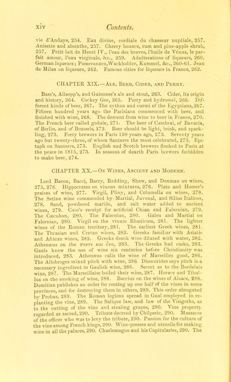 vie d'Andaye, 254. Eau divine, cordiale du chasseur nuptiale, 257. Anisette and absinthe, 257. Cherry bounce, rum and pine-apple shrub, 257. Petit lait de Henri IV., l’eau des braves, l’huile de Venus, le par- fait amour, l’eau virginale, Ac., 259. Adulterations of liqueurs, 260. German liqueurs; Pomeranzen,Wackholder, Kummel, &c., 260-61. Jean de Milan on liqueurs, 262. Famous cities for liqueurs in France, 262. CHAPTER XIX.—Ale, Beer, Cider, and Perry. Bass’s, Allsopp’s, and Guinness’s ale and stout, 263. Cider, its origin and history, 264. Cockey Gee, 265. Perry and hydromel, 266- Dif- ferent kinds of beer, 267. The zvthus and currni of the Egyptians, 267. Fifteen hundred years ago the Parisians commenced with beer, and finished with wine, 268. The descent from wine to beer in France, 270. The French beer called godale, 271. The beer of Cambrai, of Bavaria, of Berlin, and of Brussels, 272. Beer should be light, brisk, and spark- ling, 273. Forty brewers in Paris 120 years ago, 273. Seventy years ago but twenty-three, of whom Santerre the most celebrated, 273. Epi- taph on Santerre, 273. English and Scotch brewers flocked to Paris at the peace in 1815, 273. In seasons of dearth Paris brewers forbidden to make beer, 274. CHAPTER XX.—On Wines, Ancient and Modern. Lord Bacon, Bacci, Barry, Redding, Shaw, and Denman on wines, 275, 276. Hippocrates on vinous mixtures, 276. Plato and Homer’s praises of wine, 277. Virgil, Pliny, and Columella on wines, 278. The Setine wine commended by Martial, Juvenal, and Silius Italicus, 278. Sand, powdered marble, and salt water added to ancient wines, 279. Cato’s receipt for artificial Chian and Falernian, 279. The Cascuban, 280. The Falernian, 280. Galen and Martial on Falernian, 280. Virgil on the vinum Rhseticum, 281. The lighter wines of the Roman territory, 281. The earliest Greek wines, 281. The Thrasian and Cretan wines, 282. Greeks familiar with Asiatic and African wines, 282. Greeks drank wine diluted with water, 282. Athenaius on the irevre (cat Ovo, 283. The Greeks had casks, 283. Gauls knew the use of wine six centuries before Christianity was introduced, 283. Athenaius calls the wine of Marseilles good, 286. The Allobroges mixed pitch with wine, 286 Dioscorides says pitch is a necessary ingredient in Gaulish wine, 286. Secret as to the Bordelais wine, 287. The Marseillaise boiled their wine, 287. Horace and Tibul- lus on the smoking of wine, 288. Baccius on the wines of Alsace, 28S. Domitian publishes an order for rooting up one half of the vines in some provinces, and for destroying them in others, 289. This order abrogated by Probus, 289. The Roman legions spread in Gaul employed in re- planting the vine, 289. The Salique law, and law of the Visigoths, as to the cutting of the vine and stealing grapes, 290. Vine property regarded as sacred, 290. Tribute decreed by Chilperic, 290. Massacre of^the officer who was to levy the tribute, 290. Passion for the culture of the vine among French kings, 290. Wine-presses and utensils for making wine in all the palaces, 290. Charlemagne and his Capitularies, 290. The