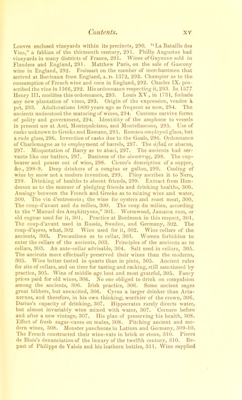 Louvre enclosed vineyards within its precincts, 290. “La Bataille des Vins,” a fabliau of the thirteenth century, 291. Philip Augustus had vineyards in many districts of France, 291. Wines ofGuyenne sold in Flanders and England, 291. Matthew Paris, on the sale of Gascony wine in England, 292. Froissart on the number of merchantmen that arrived at Bordeaux from England, a. d. 1372, 292. Champier as to the consumption of French wine and corn in England, 292. Charles IX. pro- scribed the vine in 1566,292. His ordonnauce respecting it, 293. In 1577 Henry III. modifies this ordonnauce, 293. Louis XV , in 1731, forbade any new plantation of vines, 293. Origin of the expression, vendre b. pot, 293. Adulterations 1300 years ago as frequent as now, 294. The ancients understood the maturing of wines, 294. Customs survive forms of polity and government, 294. Identitity of the amphoraa to vessels in present use at Asti, Montepuleiano, and Montefiascone, 295. Use of casks unknown to Greeks and Romans, 295. Romans employed glass, but a rude glass, 296. Invention of casks due to the Gauls, 296. Ordonnauce of Charlemagne as to employment of barrels, 297. The a fiat, or abacus, 297. Misquotation of Barry as to abaci, 297. The ancients had ser- vants like our butlers, 297. Business of the oivotrrrie, 298. The cup- bearer and pourer out of wine, 298. Cicero’s description of a supper, &c., 298-9. Deep drinkers of a congius or gallon, 299. Cooling of wine by snow not a modern invention, 299. Pliny ascribes it to Nero, 299. Drinking of healths to absent friends, 299. Extract from Hen- derson as to the manner of pledging friends and drinking healths, 300. Analogy between the French and Greeks as to mixing wine and water, 300. The vin d’entremets; the wine for oysters and roast meat, 300. The coup-d’avant aud du milieu, 300. The coup du milieu, according to the “Manuel des Amphitryons,” 301. Wormwood, Jamaica rum, or old cognac used for it, 301. Practice at Bordeaux in this respect, 301. The coup-d’avant used in Russia, Sweden, and Germany, 302. The coup-d’apres, what, 302 Wine used for it, 302. Wine cellars of the ancients, 303. Precautions as to cellar, 303. Women forbidden to enter the cellars of the ancients, 303. Principles of the ancients as to cellars, 303. An ante-cellar advisable, 304. Salt used in cellars, 305. The ancients more effectually preserved their wines than the moderns, 305. Wine better tasted in quarts than in pints, 305. Ancient rules for site of cellars, and on time for tasting and racking, still sanctioned by practice, 305. Wine of middle age best and most grateful, 305. Fancy prices paid for old wines, 306. No one obliged to drink on compulsion among the ancients, 306. Irish practice, 306. Some ancient sages great bibbers, but unexcited, 306. Cyrus a larger drinker than Arta- xerxes, and therefore, in his own thinking, worthier of the crown, 306. Darius’s capacity of drinking, 307. Hippocrates rarely directs water, but almost invariably wine mixed with water, 307. Cornaro before and after a new vintage, 307. His plan of preserving his health, 308. Effect of fresh sugar-canes on mules, 308. Pitching ancient and mo- dern wines, 308. Monster puncheons in Latium and Germany, 309-10. The French constructed their wine-vats in brick or stone, 310. Pierre de Blois’s denunciation of the luxury of the twelfth century, 310. Re- past of Philippe de Valois and his leathern bottles, 311. Wine supplied