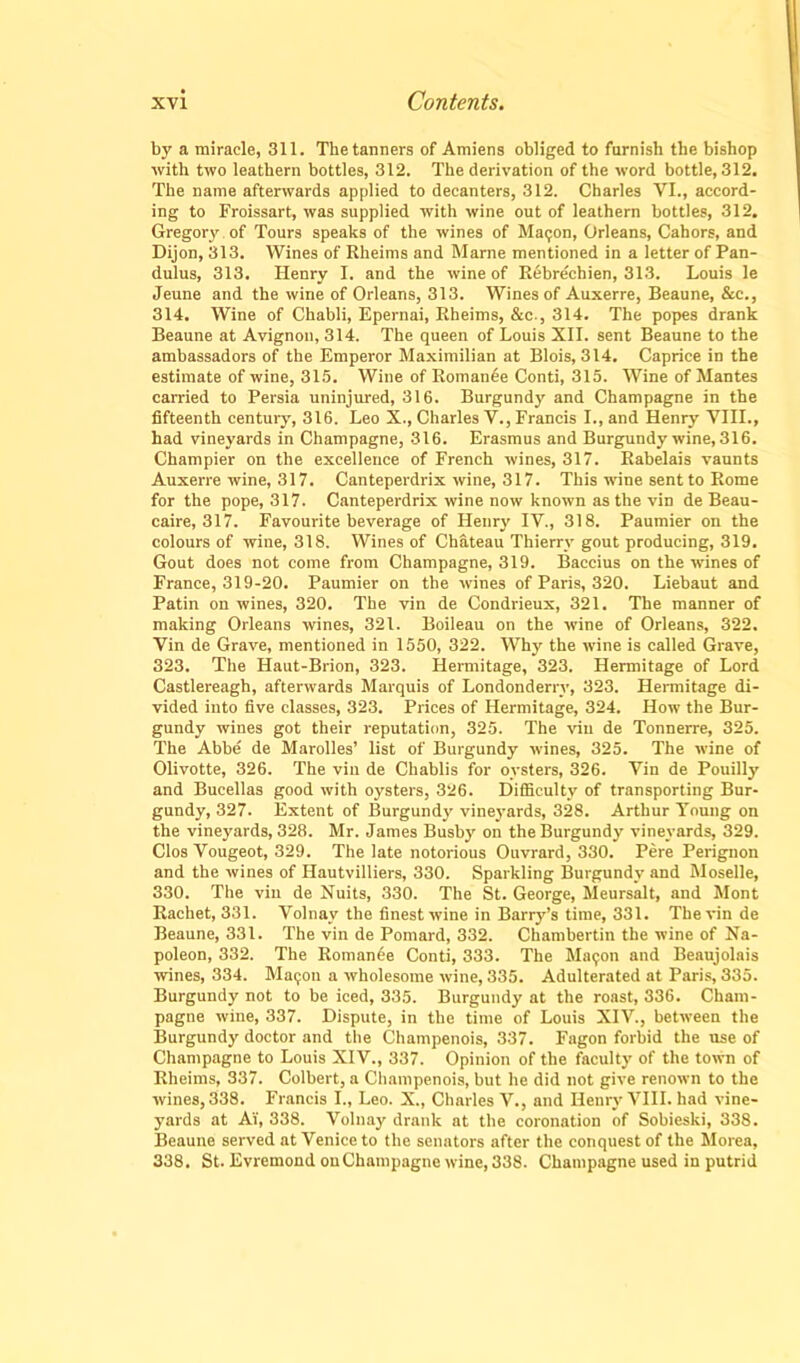 by a miracle, 311. The tanners of Amiens obliged to furnish the bishop with two leathern bottles, 312. The derivation of the word bottle, 312. The name afterwards applied to decanters, 312. Charles VI., accord- ing to Froissart, was supplied with wine out of leathern bottles, 312. Gregory of Tours speaks of the wines of Maijon, Orleans, Cahors, and Dijon, 313. Wines of Rheims and Marne mentioned in a letter of Pan- dulus, 313. Henry I. and the wine of Rebrechien, 313. Louis le Jeune and the wine of Orleans, 313. Wines of Auxerre, Beaune, &c., 314. Wine of Chabli, Epernai, Rheims, &c., 314. The popes drank Beaune at Avignon, 314. The queen of Louis XII. sent Beaune to the ambassadors of the Emperor Maximilian at Blois, 314. Caprice in the estimate of wine, 315. Wine of Romance Conti, 315. Wine of Mantes carried to Persia uninjured, 316. Burgundy and Champagne in the fifteenth century, 316. Leo X., Charles V., Francis I., and Henry VIII., had vineyards in Champagne, 316. Erasmus and Burgundy wine, 316. Champier on the excellence of French wines, 317. Rabelais vaunts Auxerre wine, 317. Canteperdrix wine, 317. This wine sent to Rome for the pope, 317. Canteperdrix wine now known as the vin de Beau- caire, 317. Favourite beverage of Henry IV., 318. Paumier on the colours of wine, 318. Wines of Chateau Thierry gout producing, 319. Gout does not come from Champagne, 319. Baccius on the wines of France, 319-20. Paumier on the wines of Paris, 320. Liebaut and Patin on wines, 320. The vin de Condrieux, 321. The manner of making Orleans wines, 321. Boileau on the wine of Orleans, 322. Vin de Grave, mentioned in 1550, 322. Why the wine is called Grave, 323. The Haut-Brion, 323. Hermitage, 323. Hermitage of Lord Castlereagh, afterwards Marquis of Londonderry, 323. Hermitage di- vided into five classes, 323. Prices of Hermitage, 324. How the Bur- gundy wines got their reputation, 325. The vin de Tonnerre, 325. The Abbe de Marolles’ list of Burgundy wines, 325. The wine of Olivotte, 326. The vin de Chablis for oysters, 326. Vin de Pouilly and Bucellas good with oysters, 326. Difficulty of transporting Bur- gundy, 327. Extent of Burgundy vineyards, 328. Arthur Young on the vineyards, 328. Mr. James Busby on the Burgundy vineyards, 329. Clos Vougeot, 329. The late notorious Ouvrard, 330. Pere Perignon and the wines of Hautvilliers, 330. Sparkling Burgundy and Moselle, 330. The vin de Nuits, 330. The St. George, Meursalt, and Mont Rachet, 331. Volnay the finest wine in Barry’s time, 331. The vin de Beaune, 331. The vin de Pomard, 332. Chambertin the wine of Na- poleon, 332. The Roman6e Conti, 333. The Maijon and Beaujolais wines, 334. Ma<;on a wholesome wine, 335. Adulterated at Paris, 335. Burgundy not to be iced, 335. Burgundy at the roast, 336. Cham- pagne wine, 337. Dispute, in the time of Louis XIV., between the Burgundy doctor and the Champenois, 337. Fagon forbid the use of Champagne to Louis XIV., 337. Opinion of the faculty of the town of Rheims, 337. Colbert, a Champenois, but he did not give renown to the wines, 338. Francis I., Leo. X., Charles V., and Henry VIII. had vine- yards at Ai', 338. Volnay drank at the coronation of Sobieski, 338. Beaune served at Venice to the senators after the conquest of the Morea, 338, St. Evremond on Champagne wine, 338. Champagne used in putrid