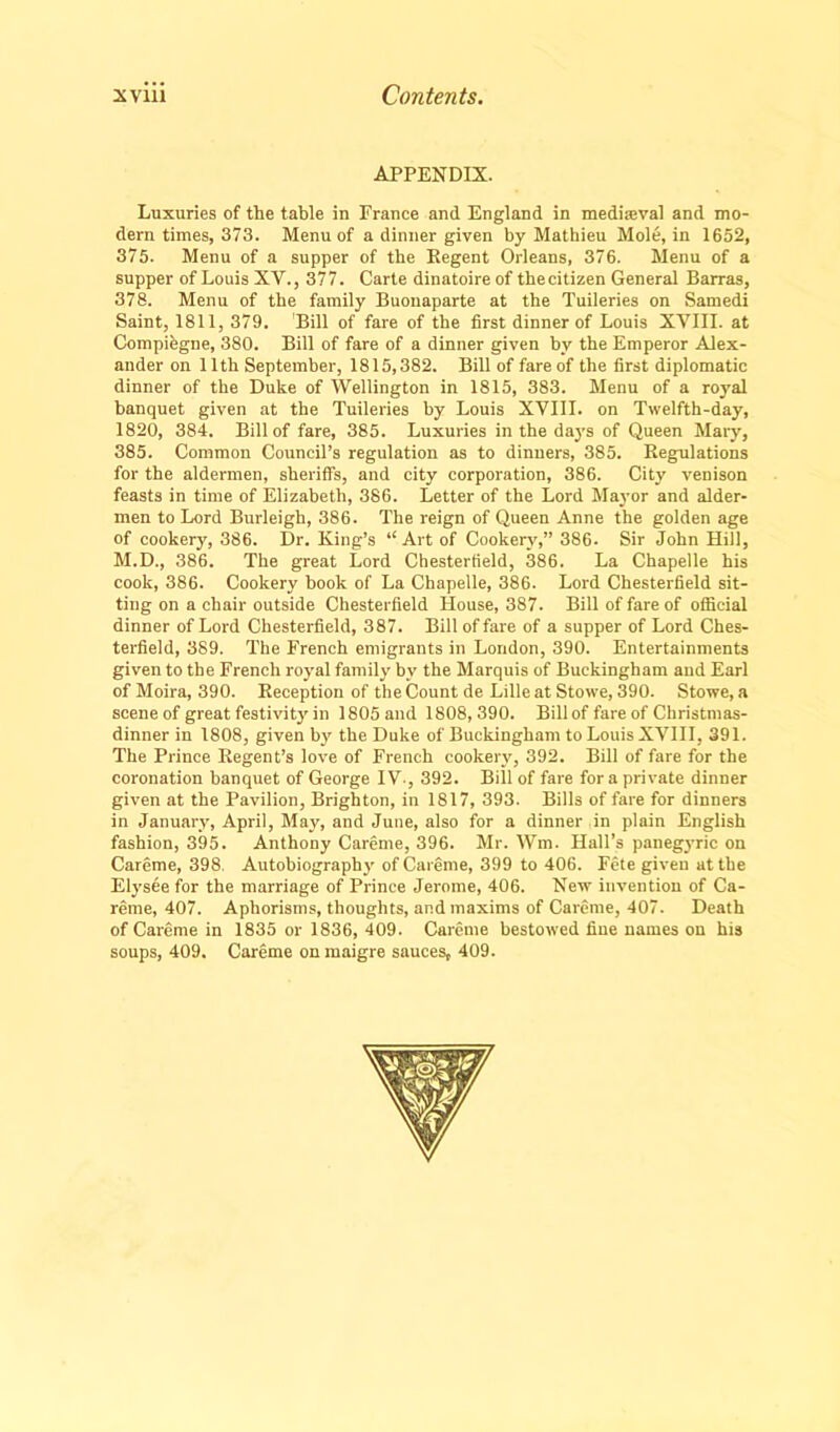 APPENDIX. Luxuries of the table in France and England in medieval and mo- dern times, 373. Menu of a dinner given by Mathieu Mole, in 1652, 375. Menu of a supper of the Regent Orleans, 376. Menu of a supper of Louis XV., 377. Carte dinatoire of the citizen General Barras, 378. Menu of the family Buonaparte at the Tuileries on Samedi Saint, 1811, 379. Bill of fare of the first dinner of Louis XVIII. at Compiegne, 380. Bill of fare of a dinner given by the Emperor Alex- ander on 11th September, 1815,382. Bill of fare of the first diplomatic dinner of the Duke of Wellington in 1815, 383. Menu of a royal banquet given at the Tuileries by Louis XVIII. on Twelfth-day, 1820, 384. Bill of fare, 385. Luxuries in the days of Queen Mary, 385. Common Council’s regulation as to dinners, 385. Regulations for the aldermen, sheriffs, and city corporation, 386. City venison feasts in time of Elizabeth, 386. Letter of the Lord Mayor and aider- men to Lord Burleigh, 386. The reign of Queen Anne the golden age of cookery, 386. Dr. King’s “Art of Cookery,” 386. Sir John Hill, M.D., 386. The great Lord Chesterfield, 386. La Chapelle his cook, 386. Cookery book of La Chapelle, 386. Lord Chesterfield sit- ting on a chair outside Chesterfield House, 387. Bill of fare of official dinner of Lord Chesterfield, 387. Bill of fare of a supper of Lord Ches- terfield, 389. The French emigrants in London, 390. Entertainments given to the French royal family by the Marquis of Buckingham and Earl of Moira, 390. Reception of the Count de Lille at Stow'e, 390. Stowe, a scene of great festivity in 1805and 1808,390. Bill of fare of Christmas- dinner in 1808, given by the Duke of Buckingham to Louis XVIII, 391. The Prince Regent’s love of French cookery, 392. Bill of fare for the coronation banquet of George IV., 392. Bill of fare for a private dinner given at the Pavilion, Brighton, in 1817, 393. Bills of fare for dinners in January, April, May, and June, also for a dinner in plain English fashion, 395. Anthony Careme, 396. Mr. Wm. Hall’s panegyric on Careme, 398, Autobiography of Careme, 399 to 406. Fete given at the Elysee for the marriage of Prince Jerome, 406. New invention of Ca- reme, 407. Aphorisms, thoughts, and maxims of Careme, 407. Death of Careme in 1835 or 1836, 409. Careme bestowed fine names on his soups, 409. Careme on maigre sauces, 409.