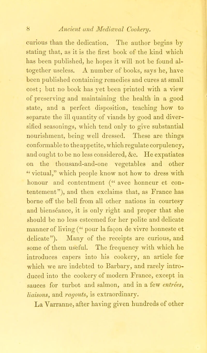 curious than the dedication. The author begins by stating that, as it is the first book of the kind which has been published, he hopes it will not be found al- together useless. A number of books, says he, have been published containing remedies and cures at small cost; but no book has yet been printed with a view of preserving and maintaining the health in a good state, and a perfect disposition, teaching how to separate the ill quantity of viands by good and diver- sified seasonings, which tend only to give substantial nourishment, being well dressed. These are things conformable to the appetite, which regulate corpulency, and ought to be no less considered, &c. He expatiates on the thousand-and-one vegetables and other “ victual,” which people know not how to dress with honour and contentment (“ avec honneur et con- tentement”), and then exclaims that, as France has borne off the bell from all other nations in courtesy and bienseance, it is only right and proper that she should be no less esteemed for her polite and delicate manner of living (“ pour lafa^on de vivre honneste et delicate”). Many of the receipts are curious, and some of them useful. The frequency with which he introduces capers into his cookery, an article for which we are indebted to Barbary, and rarely intro- duced into the cookery of modern France, except in sauces for turbot and salmon, and in a few entrees, liaisons, and ragouts, is extraordinary. La Yarranne, after having given hundreds of other