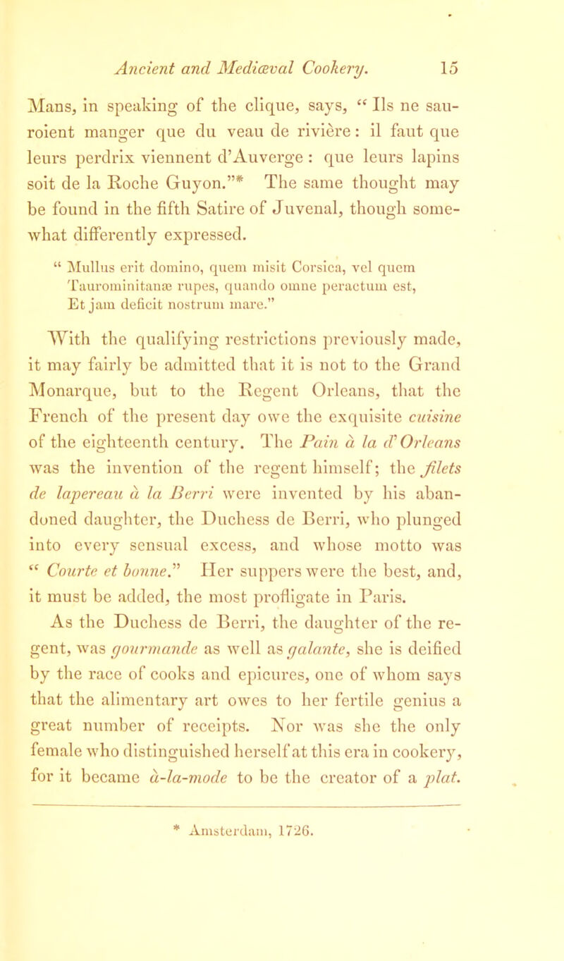 Mans, in speaking of the clique, says, “ Ils ne sau- roient manger que du veau de riviere: il faut que leurs perdrix viennent d’Auverge : que leurs lapins soit de la Roche Guyon.”* The same thought may be found in the fifth Satire of Juvenal, though some- what differently expressed. “ Mullus erit domino, quem misit Corsica, vcl quem Taurominitan* rupes, quando omne peractum est, Et jam deficit nostrum mare.” With the qualifying restrictions previously made, it may fairly be admitted that it is not to the Grand Monarque, but to the Regent Orleans, that the French of the present day owe the exquisite cuisine of the eighteenth century. The Pain a la (V Orleans was the invention of the regent himself; the filets de lapereau d la Berri were invented by his aban- doned daughter, the Duchess de Berri, who plunged into every sensual excess, and whose motto was “ Courte et bonne.” Her suppers were the best, and, it must be added, the most profligate in Paris. As the Duchess de Berri, the daughter of the re- gent, was gourmande as well as galante, she is deified by the race of cooks and epicures, one of whom says that the alimentary art owes to her fertile genius a great number of receipts. Nor was she the only female who distinguished herself at this era in cookeiy, for it became d-la-mode to be the creator of a plat. * Amsterdam, 1726.