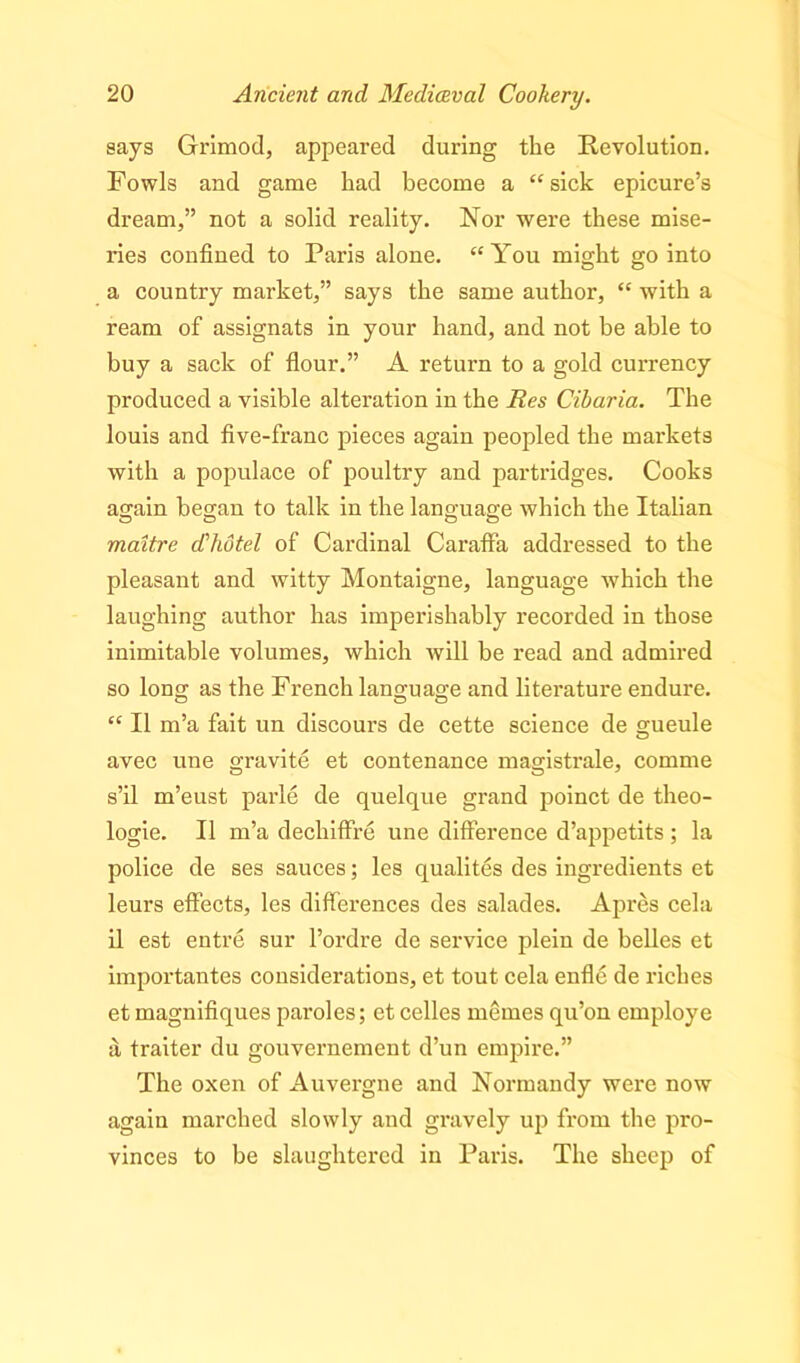 says Grimod, appeared during the Revolution. Fowls and game bad become a “sick epicure’s dream,” not a solid reality. Nor were these mise- ries confined to Paris alone. “You might go into a country market,” says the same author, “ with a ream of assignats in your hand, and not be able to buy a sack of flour.” A return to a gold currency produced a visible alteration in the Res Cibaria. The louis and five-franc pieces again peopled the markets with a populace of poultry and partridges. Cooks again began to talk in the language which the Italian maitre dhotel of Cardinal Caraffa addressed to the pleasant and witty Montaigne, language -which the laughing author has imperishably recorded in those inimitable volumes, which will be read and admired so long as the French language and literature endure. “ II m’a fait un discours de cette science de gueule avec une gravite et contenance magistrale, comme s’il m’eust parle de quelque grand poinct de theo- logie. 11 m’a dechiffre une difference d’appetits; la police de ses sauces; les qualites des ingredients et leurs effects, les differences des salades. Apres cela il est entre sur l’ordre de service plein de belles et importantes considerations, et tout cela enfle de riches et magnifiques paroles; et celles memes qu’on employe a traiter du gouvernement d’un empire.” The oxen of Auvergne and Normandy were now again marched slowly and gravely up from the pro- vinces to be slaughtered in Paris. The sheep of