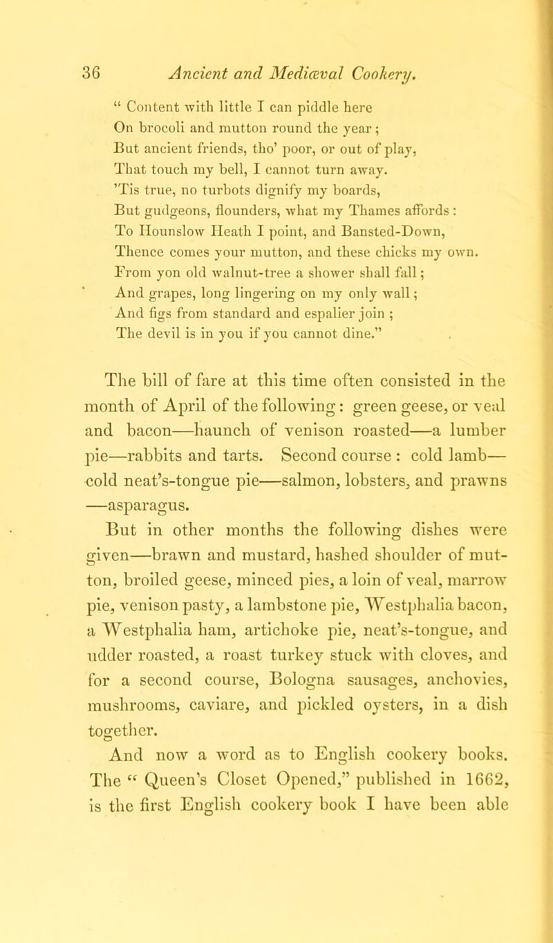 “ Content with little I can piddle here On broeoli and mutton round the year; But ancient friends, tho’ poor, or out of play, That touch my bell, I cannot turn away. ’Tis true, no turbots dignify my boards, But gudgeons, flounders, what my Thames affords : To Hounslow Heath I point, and Bansted-Down, Thence comes your mutton, and these chicks my own. From yon old walnut-tree a shower shall fall; And grapes, long lingering on my only wall; And figs from standard and espalier join ; The devil is in you if you cannot dine.” The bill of fare at this time often consisted in the month of April of the following: green geese, or veal and bacon—haunch of venison roasted—a lumber pie—rabbits and tarts. Second course : cold lamb— cold neat’s-tongue pie—salmon, lobsters, and prawns —asparagus. But in other months the following dishes were given—brawn and mustard, hashed shoulder of mut- ton, broiled geese, minced pies, a loin of veal, marrow pie, venison pasty, a lambstone pie, Westphalia bacon, a Westphalia ham, artichoke pie, neat’s-tongue, and udder roasted, a roast turkey stuck with cloves, and for a second course, Bologna sausages, anchovies, mushrooms, caviare, and pickled oysters, in a dish together. And now a word as to English cookery books. The “ Queen’s Closet Opened,” published in 1662, is the first English cookery book I have been able