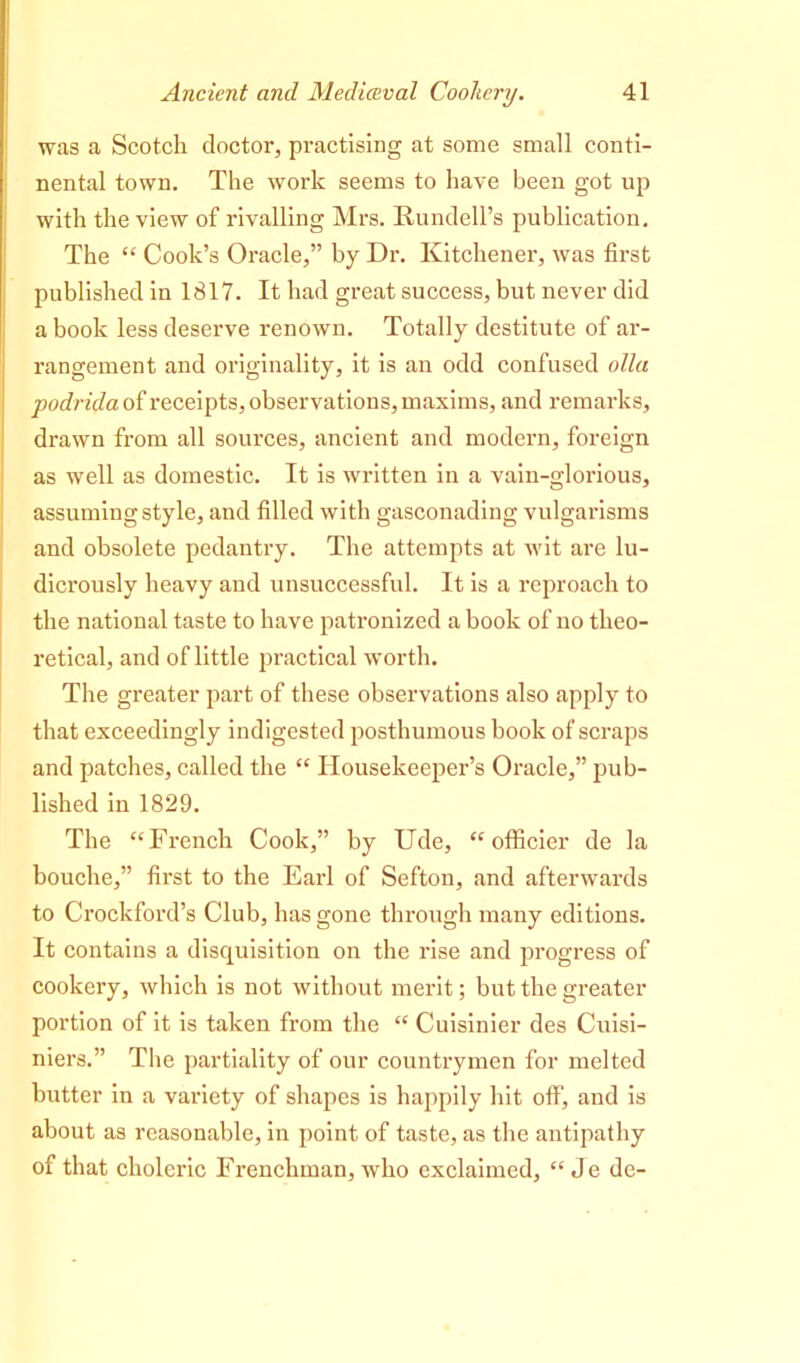 was a Scotch doctor, practising at some small conti- nental town. The work seems to have been got up with the view of rivalling Mrs. Rundell’s publication. The “ Cook’s Oracle,” by Dr. Kitchener, was first published in 1817. It had great success, but never did a book less deserve renown. Totally destitute of ar- rangement and originality, it is an odd confused olla podrida of receipts, observations, maxims, and remarks, drawn from all sources, ancient and modern, foreign as well as domestic. It is written in a vain-glorious, assuming style, and filled with gasconading vulgarisms and obsolete pedantry. The attempts at wit are lu- dicrously heavy and unsuccessful. It is a reproach to the national taste to have patronized a book of no theo- retical, and of little practical worth. The greater part of these observations also apply to that exceedingly indigested posthumous book of scraps and patches, called the “ Housekeeper’s Oracle,” pub- lished in 1829. The “French Cook,” by Ude, “ officier de la bouche,” first to the Earl of Sefton, and afterwards to Crockford’s Club, has gone through many editions. It contains a disquisition on the rise and progress of cookery, which is not without merit; but the greater portion of it is taken from the “ Cuisinier des Cuisi- niers.” The partiality of our countrymen for melted butter in a variety of shapes is happily hit off, and is about as reasonable, in point of taste, as the antipathy of that choleric Frenchman, who exclaimed, “ Je de-