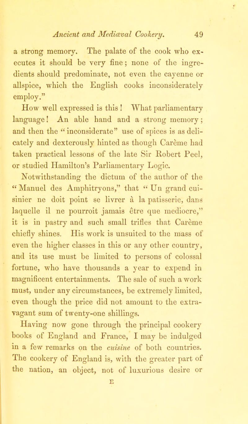 a strong memory. The palate of the cook who ex- ecutes it should be very fine; none of the ingre- dients should predominate, not even the cayenne or allspice, which the English cooks inconsiderately employ.” How well expressed is this ! What parliamentary language! An able hand and a strong memory; and then the “ inconsiderate” use of spices is as deli- cately and dexterously hinted as though Careme had taken practical lessons of the late Sir Robert Peel, or studied Hamilton’s Parliamentary Logic. Notwithstanding the dictum of the author of the “Manuel des Amphitryons,” that “ Un grand cui- sinier ne doit point se livrer a la patisserie, dans laquelle il ne pourroit jamais etre que mediocre,” it is in pastry and such small trifles that Careme chiefly shines. His work is unsuited to the mass of even the higher classes in this or any other country, and its use must be limited to persons of colossal fortune, who have thousands a year to expend in magnificent entertainments. The sale of such a work must, under any circumstances, be extremely limited, even though the price did not amount to the extra- vagant sum of twenty-one shillings. Having now gone through the principal cookery books of England and France, I may be indulged in a few remarks on the cuisine of both countries. The cookery of England is, with the greater part of the nation, an object, not of luxurious desire or E