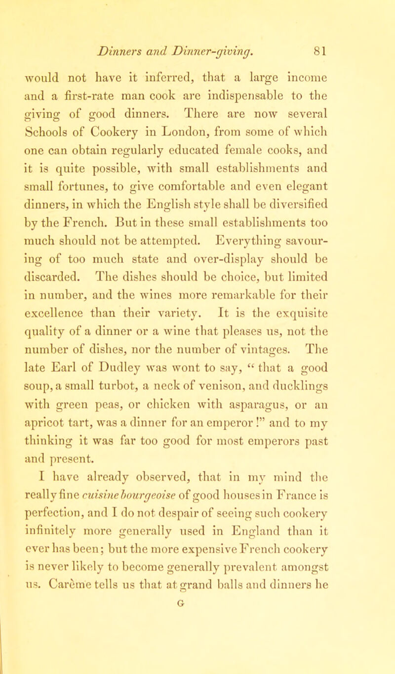 would not have it inferred, that a large income and a first-rate man cook are indispensable to the s-ivino; of s;ood dinners. There are now several Schools of Cookery in London, from some of which one can obtain regularly educated female cooks, and it is quite possible, with small establishments and small fortunes, to give comfortable and even elegant dinners, in which the English style shall be diversified by the French. But in these small establishments too much should not be attempted. Everything savour- ing of too much state and over-display should be discarded. The dishes should be choice, but limited in number, aud the wines more remarkable for their excellence than their variety. It is the exquisite quality of a dinner or a wine that pleases us, not the number of dishes, nor the number of vintages. The late Earl of Dudley w'as wont to say, “ that a good soup, a small turbot, a neck of venison, and ducklings with green peas, or chicken with asparagus, or an apricot tart, was a dinner for an emperor !” and to my thinking it was far too good for most emperors past and present. I have already observed, that in my mind the really fine cuisine hourgeoise of good houses in France is perfection, and I do not despair of seeing such cookery infinitely more generally used in England than it ever has been; but the more expensive French cookery is never likely to become generally prevalent amongst us. Careme tells us that at grand balls and dinners he G