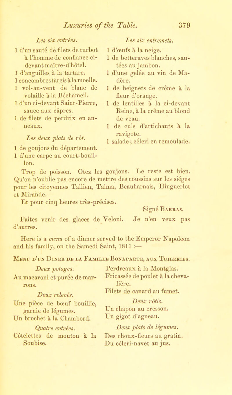 Les six entrees. 1 d’un saute de filets de turbot a l’homme de confiance ci- devant maitre-d’hotel. 1 d’anguilles a la tartare. 1 concombresfarcisalamoelle. 1 vol-au-vent de blanc de volaille a la Becbaraeil. 1 d’un ci-devant Saint-Pierre, sauce aux capres. 1 de filets de perdrix en an- neaux. Les deux plats de rot. 1 de goujons du departement. 1 d’une carpe au court-bouil- lon. Trop de poisson. Otez les goujons. Le reste est bien. Qu’on n’oublie pas encore de mettre des coussins sur les sieges pour les citoyennes Tallien, Talma, Beauharnais, Hinguerlot et Mirande. Et pour cinq heures tres-precises. Signe Barras. Faites venir des glaces de Veloni. Je n’en veux pas d’autres. Here is a menu of a dinner served to the Emperor Napoleon and his family, on the Samedi Saint, 1811 :— Menu d’un Diner de la Famille Bonaparte, aux Tuileries. Perdreaux h la Montglas. Fricassee de poulet a la cheva- liere. Filets de canard au fumet. Deux rotis. Un chapon au cresson. Un gigot d’agneau. Deux plats de legumes. Des choux-fieurs au gratin. Du celeri-navet au jus. Deux potages. Au macaroni et puree de mar- rons. Deux releves. Une piece de bceuf bouillie, garnie de legumes. Un brochet a la Chambord. Quatre entrees. Cotelettes de mouton h la Soubise. Les six entremets. 1 d’oeufs a la neige. 1 de betteraves blanches, sau- tees au jambon. 1 d’une gelee au vin de Ma- dere. 1 de beignets de creme a la fieur d’orange. 1 de lentilles a la ci-devant Reine, a la creme au blond de veau. 1 de culs d’artichauts a la ravigote. 1 salade; celeri en remoulade.